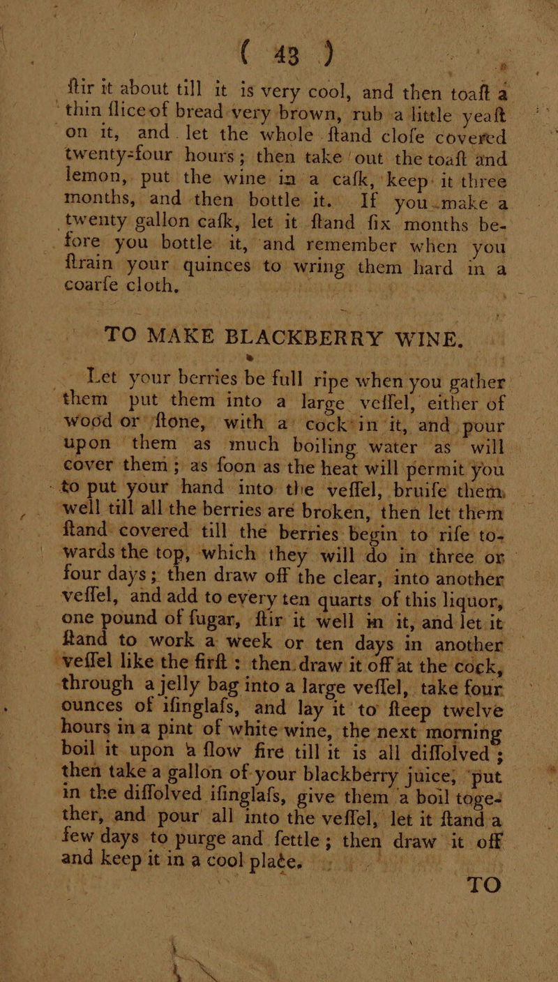 ftir it about till it is very cool, and then toaft a ‘thin fliceof bread-very brown, rub a little yeatt “on it, and. let the whole . ftand clofe covered twenty-four hours; then take out the toaft and lemon, put the wine in a cafk, ‘keep: it three months, and then bottle it. If you.make a twenty gallon cafk, let it ftand fix months be- fore you bottle it, and remember when you flrain your quinces to. wring them hard in a coarle cloth, Misc tide ‘TO MAKE BLACKBERRY WINE. | » ~ Let your berries be full ripe when you gather them put them into a large. veifel, either of wood or /ftone, with a cock’in it, and. pour upon ‘them as much boiling water as will | cover them; as foon as the heat will permit you: €o put your hand into the veffel, bruife them _ well till all the berries aré broken, then let them ftand: covered till thé berries begin to rife t0- wards the top, which they will do in three or four days ; es draw off the clear, into another veffel, and add to every ten quarts of this liquor, _ one pound of fugar, ftir it well in it, and let it ftand to work a week or ten days in another — through a jelly bag into a large veflel, take four ounces of ifinglafs, and lay it'to fleep twelve hours ina pint of white wine, the next morning boil it upon 4 flow fire till it is all diffolved $ then take a gallon of your blackberry juice, ‘put in the diffolved ifinglafs, give them a boil toge- ther, and pour’ all into the veffel, let it ftand a few days to purge and fettle; then draw it off - and keep it in a cool plate, Pe eee aia a