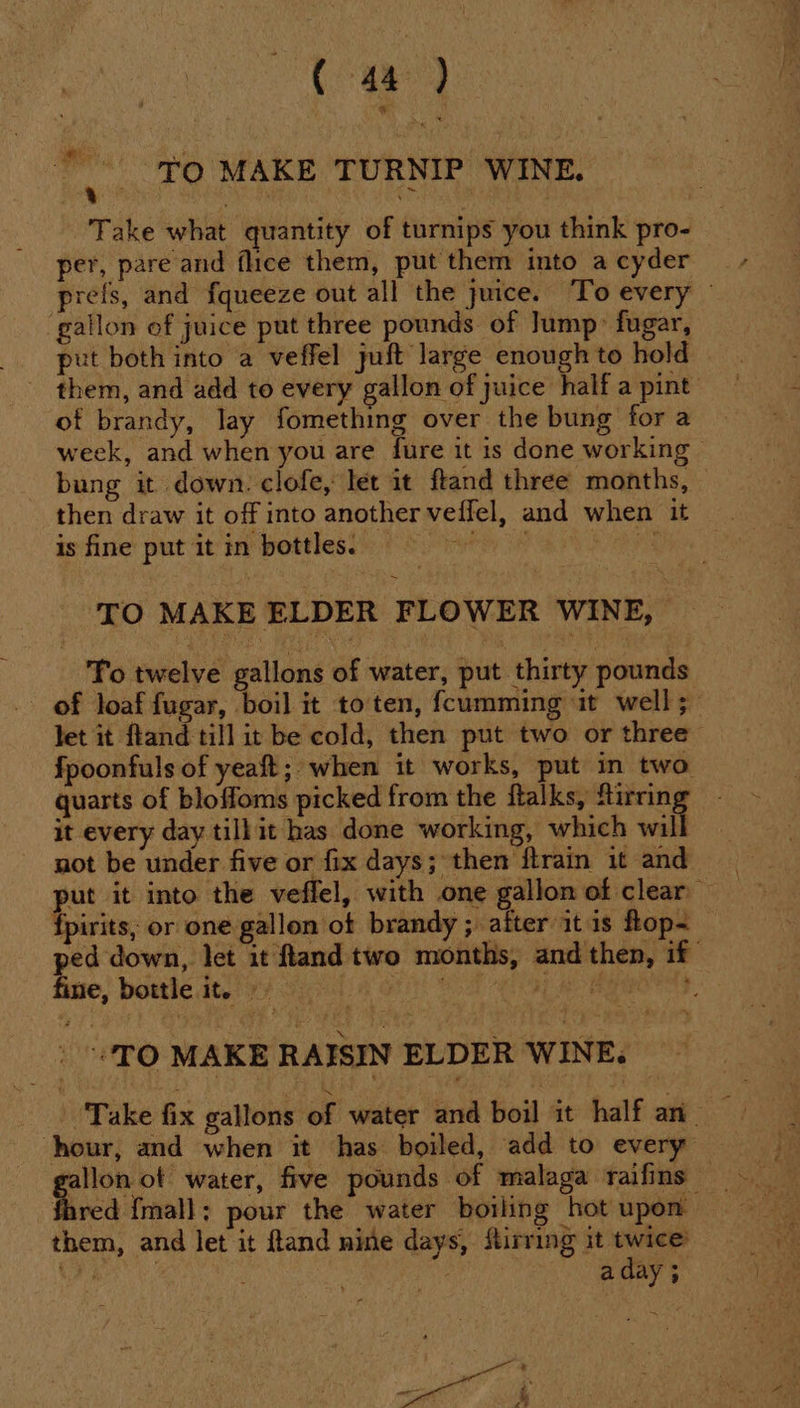 ae 48 ) “| TO MAKE TURNIP WINE. Take what quantity of turnips you think pro- per, pare and flice them, put them into a cyder prefs, and fqueeze out all the juice. To every gallon of juice put three pounds of Jump: fugar, put both into a veffel juft large enough to hold of brandy, lay fomething over the bung for a week, and when you are fure it is done working | bung it down. clofe, let it ftand three months, — then draw it off into another veffel, and when it is fine put it in bottles. — de Sa ies ca TO MAKE ELDER FLOWER WINE, To twelve gallons of water, put thirty pounds of loaf fugar, boil it to ten, {cumming it well; let it ftand till it be cold, then put two or three fpoonfuls of yeaft; when it works, put in two quarts of bloffoms picked from the ftalks, Stirring it every day till it has done working, which wil not be under five or fix days; then ftrain it and fpirits, or one gallon of brandy ; after it is flop~ — ped down, let it land two months, and then, if fine, bottle it. rs A oti St eat a eae 7 TO MAKE RAISIN ELDER WINE. | Take fix gallons of water and boil it half an_ hour, and when it has boiled, add to every” fhred {mall: pour the water boiling hot upon them, and let it fland nine days, Stirring it twice’ aes, , a day ; A ’ Y a —~ 2° —— a7 hy ie