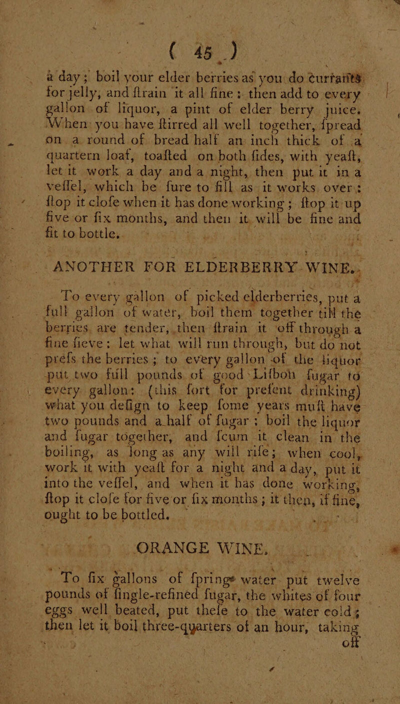 Cag) ) a day; boil your elder berries as you do turtatit®. gallon of liquor, a pint of elder berry juice. When you have ftirred all well together, {pread on a round of bread half an: inch thick of a quartern loaf, toafted on both fides, with yeatt, let it work a day anda night, then put it ina veflel, which be fure to fill as it works over: flop it clofe when it has done working; ftop it up five or fix months, and then it. will be fine and , fittobottles....% 0644 | : if | ANOTHER FOR ELDERBERRY WINE.. To every gallon of picked elderberries, put a full gallon of water, boil them together till the ~ berries. are tender, then ftrain it ‘off through a fine fieve: let what will run through, but do net prefs the berries ; to every gallon of the liquor put two full pounds of good: Lifbon fugar ta every gallon: (this fort for prefent drinking) what you defign to keep fome years mufi have two pounds and ahalf of fugar; boil the liquor and fugar together, and {cum it clean in the boiling, as Jong as any will rife; when cool, work it with yeaft for a night and a day, put it into the veffel, and when it has done working, flop it clofe for five or fix months ; it then, if fine, ought tobe bottled. — ret RIF aye a ORANGE WINE. To fix gallons of fpringe water put twelve pounds of fingle-refined fugar, the whites of four | eggs well beated, put thefe to the water cold; then let it boil three-quarters of an hour, wee sé Ue { G