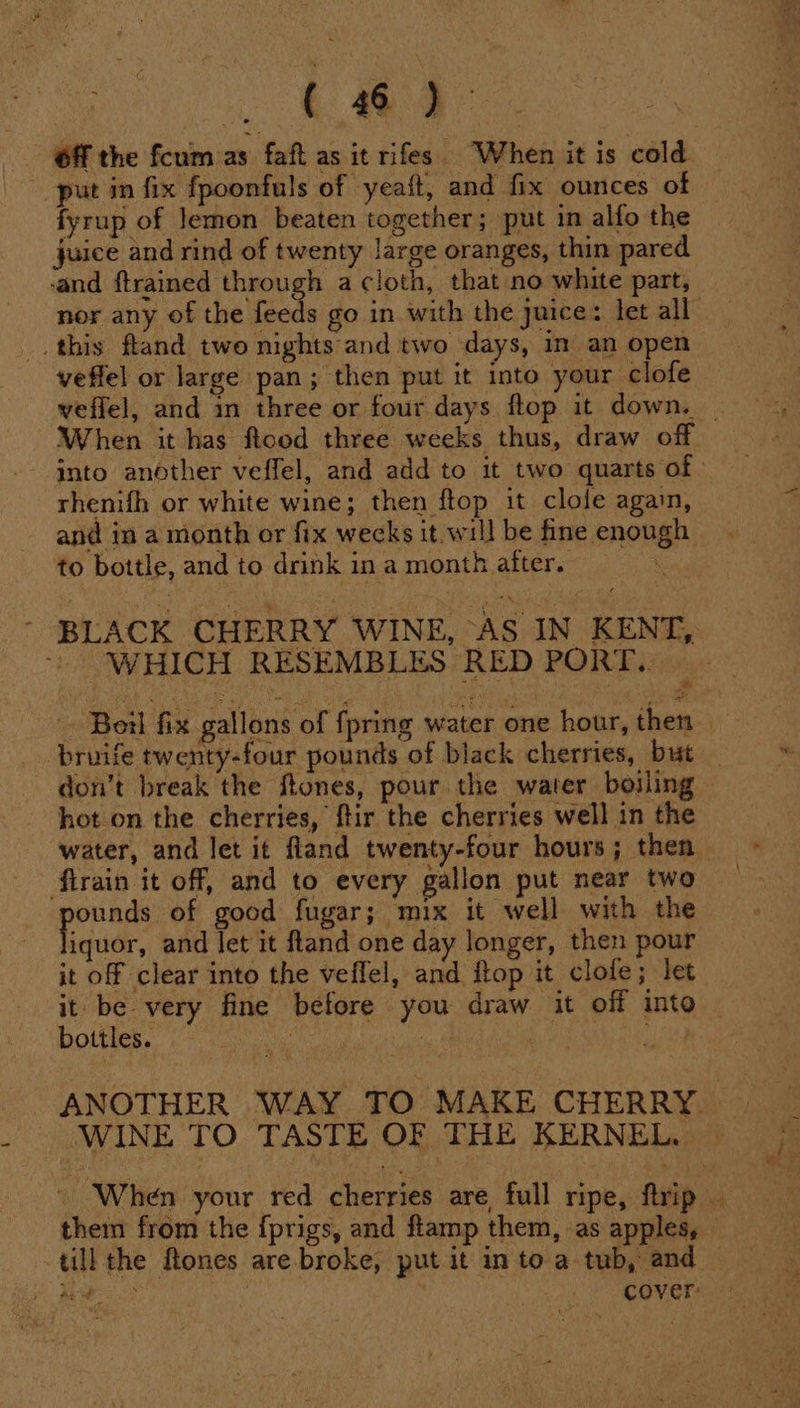 Off the fcum as faft as it rifes When it is cold fyrup of Jemon beaten together; put in alfo the juice and rind of twenty large oranges, thin pared ‘and ftrained through a cloth, that no white part, nor any of the ae go in with the juice: let all this fland two nights and two days, im an open veffel or large pan; then put it into your clofe veffel, and in three or four days flop it down. | When it has flood three weeks thus, draw off into another veffel, and add to it two quarts of rhenifh or white wine; then ftop it clole again, and in a month or fix wecks it. will be fine enough to bottle, and to drink in a month after. - BLACK CHERRY WINE, AS IN KENT, “WHICH RESEMBLES RED PORT. Boil fix gallons of fpring water one hour, then — bruife twenty-four pounds of black cherries, but _ don’t break the ftones, pour the water boiling — hot.on the cherries, ftir the cherries well in the water, and let it fland twenty-four hours; then firain it off, and to every gallon put near two ‘Nei of good fugar; mix it well with the iquor, and let it fland one day longer, then pour it off clear into the veffel, and flop it clofe; let it be very fine before you draw it off into — bottles. : | Nee ANOTHER WAY TO MAKE CHERRY WINE TO TASTE OF THE KERNEL. | - When your red cherries are, full ripe, firip them from the {prigs, and ftamp them, as apples, till the ftones are broke, put it in to a tub, and ey vigor } cover: