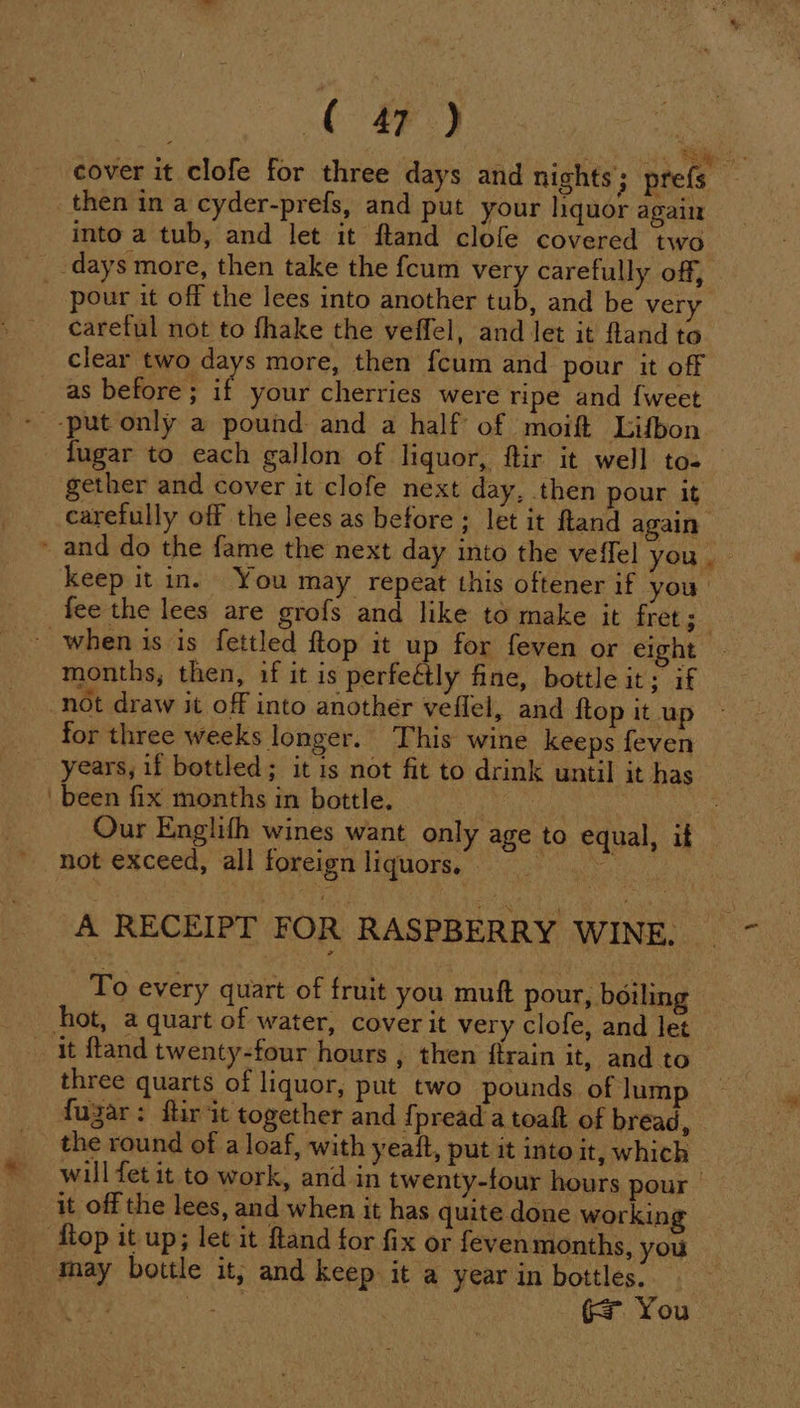 cover it clofe for three days and nights; prefs then in a cyder-prefs, and put your hquor again into a tub, and let it ftand clofe covered two days more, then take the fcum very carefully off, - pour it off the lees into another tub, and be very careful not to fhake the veffel, and let it fland to clear two days more, then fcum and pour it off _ as before; if your cherries were ripe and {weet fugar to each gallon of liquor, ftir it well to- gether and cover it clofe next day, then pour it carefully off the lees as before; let it ftand again ~ and do the fame the next day into the veffel you. keep it in. You may repeat this oftener if you fee the lees are grofs and like to make it fret; i » when is is fettled ftop it up for feven or eight months, then, if it is perfeétly fine, bottle it; if not draw it off into another veffel, and ftop it up for three weeks longer. This wine keeps feven years, if bottled; it 1s not fit to drink until it has been fix months in bottle. | Ce Our Englith wines want only age to equal, if not exceed, all foreign liquors, ae A RECEIPT FOR RASPBERRY WINE. To every quart of fruit you muft pour, boiling hot, a quart of water, cover it very clofe, and let _ it fland twenty-four hours , then {train it, and to three quarts of liquor, put two pounds of lum fugar: ftir it together and {pread a toaft of bread, the round of a loaf, with yeaft, put it into it, which will fet it to work, and in twenty-four hours pour it off the lees, and when it has quite done working flop it up; let it ftand for fix or fevenmonths, you _ may bottle it, and keep it a year in bottles. = You