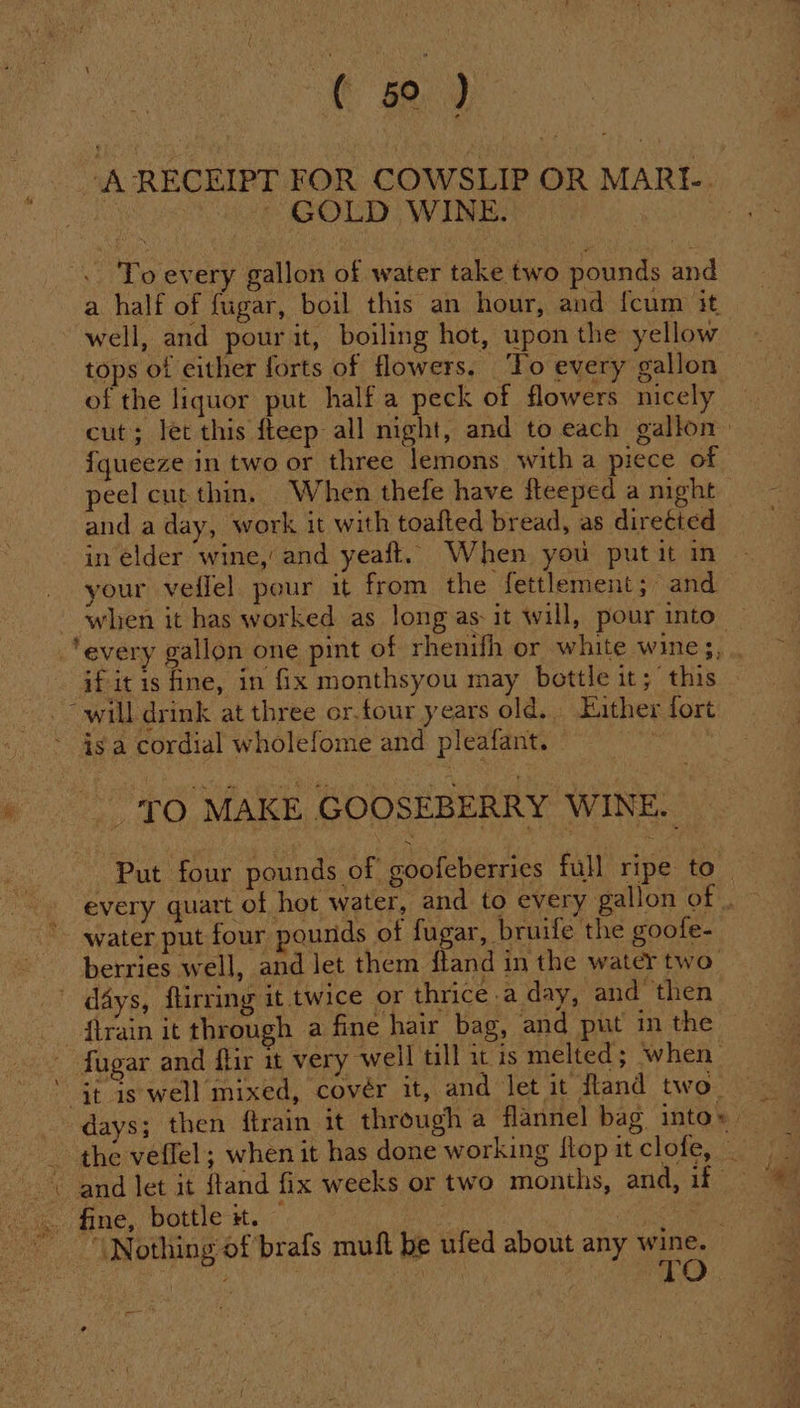 tae ) ‘A RECEIPT FOR COWSLIP OR MARI ~ GOLD WINE. Se To every gallon of water take two pounds and a half of fugar, boil this an hour, and fcum it well, and pour it, boiling hot, upon the yellow tops of either forts of flowers. ‘To every gallon of the liquor put half a peck of flowers nicely cut; let this fteep all night, and to each gallon: fqueeze in two or three lemons witha piece of peel cut thin. When thefe have fleeped a night and a day, work it with toafted bread, as direéted in elder wine,’ and yeaft. When you put it in your veflel pour it from the fettlement; and when it has worked as long as: it will, pour into_ ‘every gallon one pint of rhenifh or white wine;, if it is fine, in fix monthsyou may bottle it; this _~ will drink at three or.four years old. Either fort - 4s a cordial wholefome and pleafant. i, » TO MAKE GOOSEBERRY WINE. _ Put four pounds of goofeberries full ripe to — every quart of hot water, and to every gallon ‘Of, water put four pounds of fugar, bruife the goote- berries well, and let them ftand in the water two” | days, flirring it twice or thrice a day, and then _ ftrain it through a fine hair bag, and put in the ~ fugar and flir it very well till iis melted; when ' Gt is well mixed, covér it, and let it Rand two) _ days; then ftrain it through a flannel bag intow the veffel; when it has done working flop it clofe, ~ \ and let it ftand fix weeks or two months, and, 14° &gt;: . fine, bottle it. : | Nothing of ’brafs muft be ufed about any cae