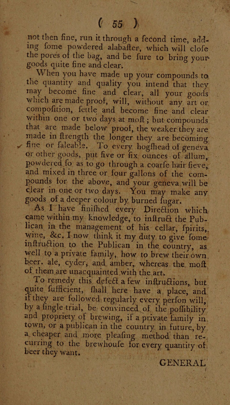 not then fine, run it through a fecond time, add- ing fome powdered alabafter, which will clofe- the pores of the bag, and be fure to bring your When you have made up your compounds to, may become fine and clear, all your goods which are made proof, will, without any. art or, compofition, fettle and become fine and clear within one or two days at moft; but compounds that: are made below prool, the weaker'they are made in flrength the longer they are becoming. fine or faleable, To every hogthead of genéva or other goods, put five or fix ounces. of allum, - powdered fo as to go through a coarfe hair fieve; and mixed in three or four gallons of the com- pounds for the above, and your geneva will be You may make any : goods of a deeper colour by. burned fugar. As Thave finifhed every Direétion which. came within:my- knowledge, to inftru&amp; the Pub-. wine, &amp;c, now think it my duty to give fome- inftruétion to the Publican in the country, as. well toa private family, how to brew their own, beer. ale, cyder, and amber, whereas. the. moft. of them are unacquainted with theart. = ‘To remedy this defe&amp;t afew inftru@ions, but if they are’ followed, regularly every, perfon will, and propriety of brewing, if a private family in. town, or a publican in the country. in future, by. a.cheaper and more pleafing method than res, ring t wae quantity of, - beer they want. — Pay a co ee arabe GENERAL