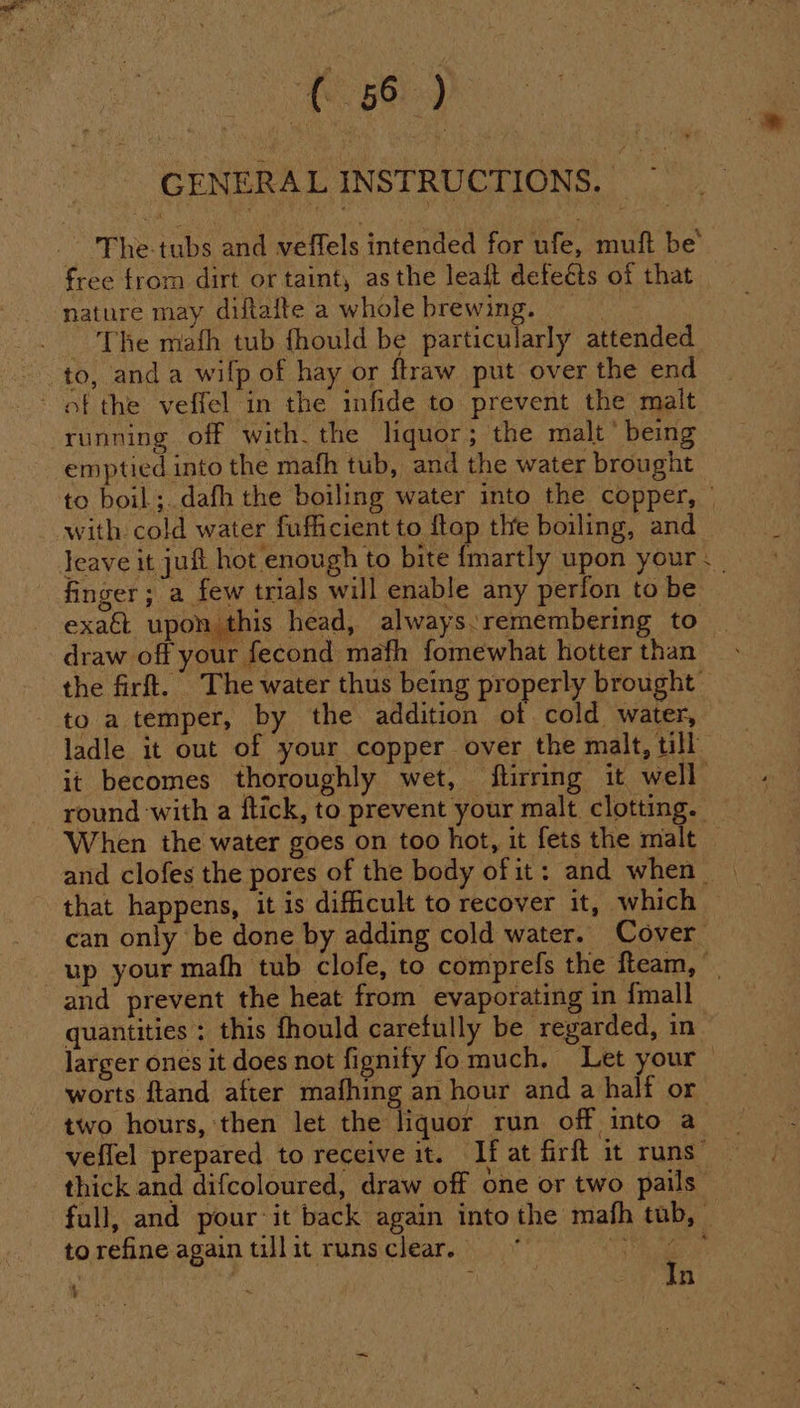 (58) GENERAL INSTRUCTIONS. — The-tubs and veffels intended for ufe, muft be’ free from dirt or taint, asthe leait defeéts of that nature may diftafte a whole brewing. The mafh tub fhould be particularly attended to, anda wilp of hay or ftraw put over the end of the veffel in the infide to prevent the malt running off with. the liquor; the malt’ being emptied into the mafh tub, and the water brought to boil ;. dafh the boiling water into the copper, © with. cold water fufficient to {top the boiling, and leave it juft hot enough to bite {martly upon your «| finger ; a few trials will enable any perfon to be exact upon. this head, always:remembering to _ draw off your fecond mafh fomewhat hotter than the firft. The water thus being properly brought to a temper, by the addition ot cold water, ladle it out of your copper over the malt, till it becomes thoroughly wet, flirring it well round with a ftick, to prevent your malt clotting. When the water goes on too hot, it fets the malt and clofes the pores of the body of it: and when that happens, it is difficult to recover it, which can only be done by adding cold water. Cover up your mafh tub clofe, to comprefs the fteam, and prevent the heat from evaporating in {mall quantities ; this fhould carefully be regarded, in larger ones it does not fignify fo much. Let your — worts ftand after mafhing an hour and a half or two hours, then let the liquer run off into a veflel prepared to receive it. If at firft it runs’ ~ thick and difcoloured, draw off one or two pails: full, and pour it back again into the mafh tub, to refine again till it runs clear. ‘7 ; , F n