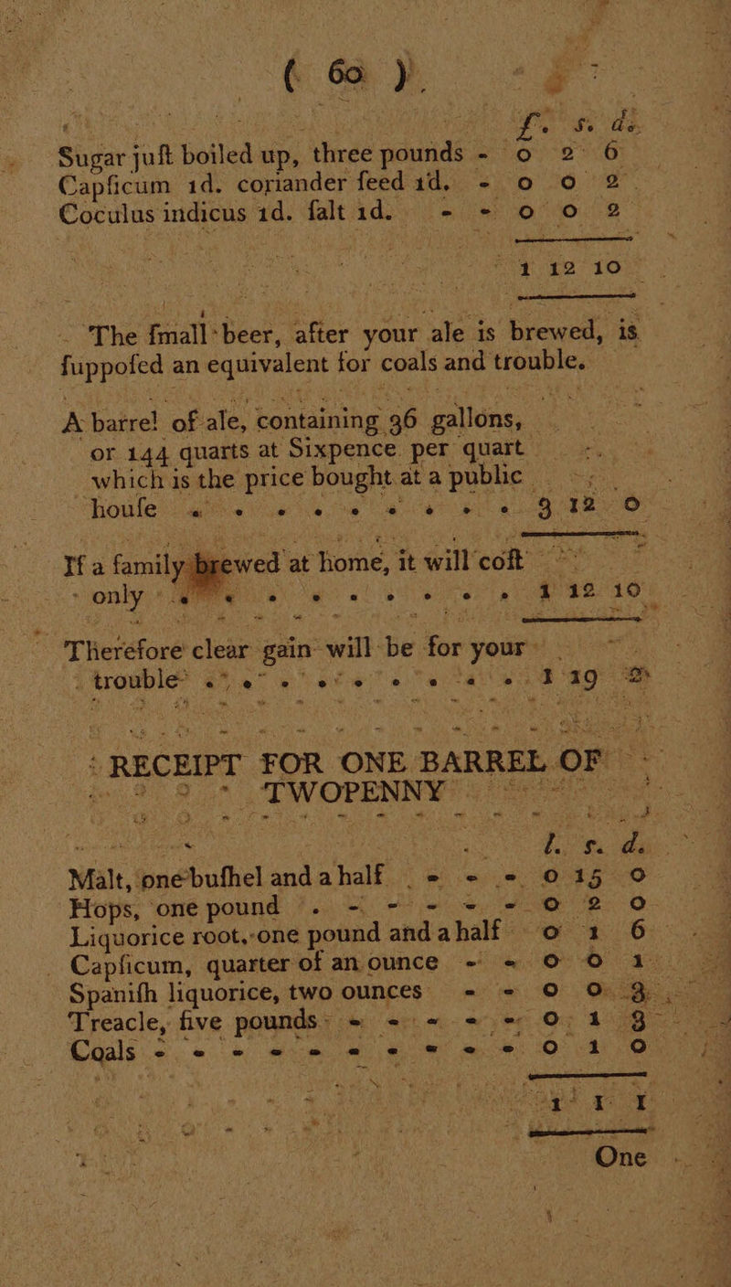 Coe 8 Sugar juft boiled up, three pounds a Capficum 1d. coriander feed 1d, - Coculus indicus ad. faltid. = ie _ ‘The fmall-beer, after your ale is brewed, is fuppofed an equivalent for coals and trouble. — A barre! of ale, containing 36 gallons, e i or 144 quarts at Sixpence per quart which is the price bought at a poole. + “ If a family brewed at home, it will'cof! ° - ~ = - Therefore clear gain’ will be oe your» et . trouble hah eee geGh ae B19 oe ’ RECEIPT FOR ONE BARREL. -_ ~ wy lg &lt; Se Malt, onebufhel andahalf = - = Treacle, five pounds: = - = 2 = Coals pe : « os « oe ane eee Ne oie Tee *