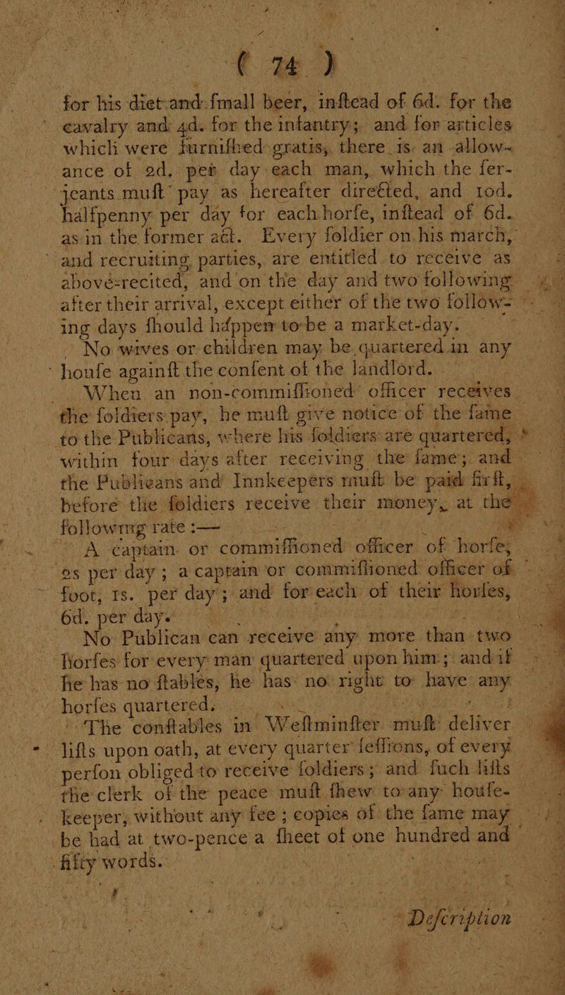 Mie &gt; ae eo. . 4 for his diet-and:fmall beer, inftead of 6d. for the ' eawalry and 4d. for the infantry; and for articles which were furnifbed: gratis, there 1s: an .allow~ ance of ad, pet day each man, which the fer- jeants muft’ pay as hereafter dire€ted, and tod. halfpenny per day for eachhorfe, inftead of 6d. as in. the former act. Every foldier on. his march,  and recruiting parties, are entitled to receive as | abovésrecited, and’on the day and two following 4 after their arrival, except either of the two follow= - ing days fhould hdppem tobe a market-day. ae » No wives or children may. be quartered in any honfe againft the confent of the landlord. - When an non-commiffioned’ officer receives. the foldiers pay, he muft give notice of the fame — tothe Publicans, where his foldiers:are quartered, &gt; within four days after receiving the fame; and the Publicans and’ Innkeepers rauft be paid firft, before the feldiers receive their money, at the - followrng rate :— ee : ae - A captain. or commiffioned: officer of ‘horkey oa es per day; a captain ‘or commiffioned officer Gh su foot, ts. per day’; and for each: of their horfes, 6d per day (Rh ea ee eee eee No Publican can receive any more than two ‘Rorfes for every: man quartered upon him; andaif &gt; fie has no ftables, he has: no. right to: have any. * horfes quartered. Ay res Bend, aN a The conftables in Weftminfter muft deliver lifts upon oath, at every quarter fefirons, of every | perion obliged to receive foldiers; and fuch hits — the clerk of the peace mutt fhew toany houfe- . &lt; keeper, without any fee ; copies of the fame may | ‘ae be had at two-pence a fheet of one hundred and 7a r j Be EU LST Defeription a