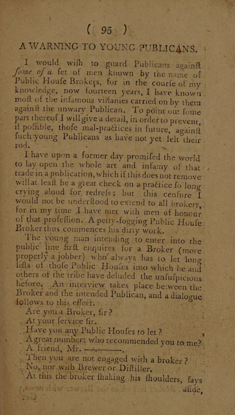 | C6 98g: The: : A WARNING TO YOUNG .PUBLICANS, I would with to guard. Publicans apainit. fome of a fet of men ‘known by the name. of Public Houfe Brokeys, for in the courfe of my knowledge, now. fourteen years, I have known. moft of the infamous villanies carried on by them againit the unwary Publican. ‘To point out fome part thereof I will givea detail, in orderto prevent, it pofible, thofe mal-pragtices in future, again{} fuch‘young Publicans as have not yet felt their BOG ae : hic, oe rid [have upon a former day promifed the world to lay open the whole art and infamy of that . tradeina publication, which if this does not remove willat leafl bea great check on a practice fo long crying aloud for redrefs: but this cenfure “J ocaitel not be underitoad to extend to al] brokers, ° for mamy time Ihave met with men of honone of that profeffion, A petty-fogging Public Houle: . Brokerthus commences his dirty work. The young man intending to enter into the public’ line firft enquires for a Broker (more _ properly a jobber) who’ always has io let leng - lidis of thofe Public Hoafes into which he and. others of the tribe have deluded the unfufpicious. betore, Any interview, takes place be:ween ‘the Broker and the intended Publican, and a dialogue. follows to this effect, » . BeOS Goes aA Are youa Broker, fir? | ‘! - . Ls : , Ait your fervice fir. “i eri Ese Have yon any Public Houfes to Jet ? ay - Agreat number: who recommended yo PARE O NE 6 tia atheeeectg 2 | . Phen you are not engaged with abroker? u to mem es No, nor with Brewer or Diftiller, er. At this the broker {haking his fhoulders, fays of: P - a a a te = rs ; ‘ \ oS MEOMT pew 284 ee ae RB AL bie hd _alide,