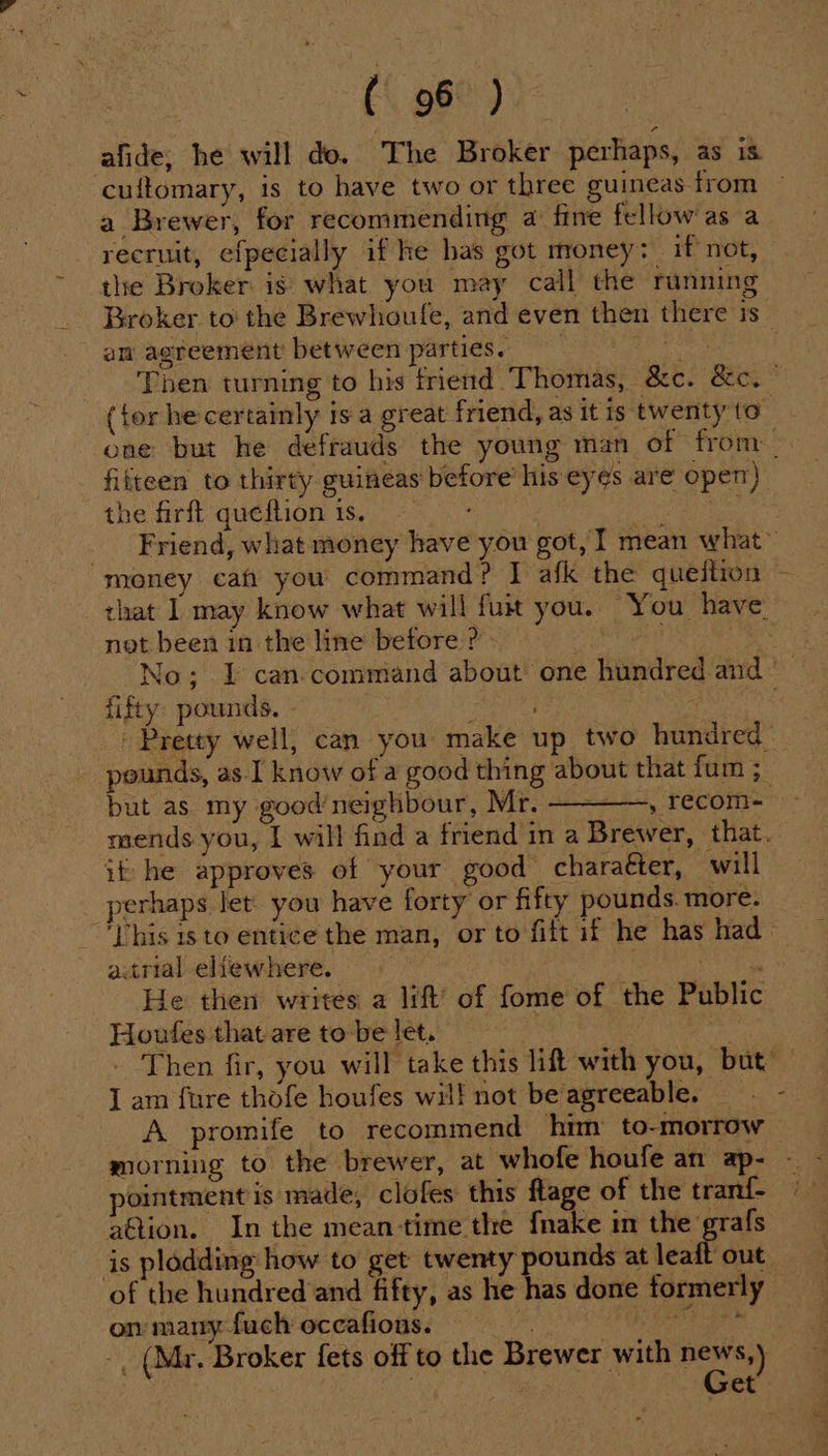 ( 96 ) cultomary, 1s to have two or three guineas from a Brewer, for recommending a fine fellow'as a recruit, efpecially if he has got money: if not, the Broker is what you may call the running an agreement between parties. (for he certainly 1s a great friend, as itis twenty to filteen to thirty guineas before’ his eyes are open) the firft queftion 1s. ; st) not been in the line before ? fifty. pounds. - but as my good’neighbour, Mr. ————-,, recom- it he approves of your good charaéter, will perhaps let you have forty or fifty pounds. more. atrial eliewhere. hanes He then writes a lift’ of fome of the Public Houtfes that are to-be let, I am fure thofe houfes wil! not be agreeable. morning to the brewer, at whofe houfe an ap- pointment is made, clofes this flage of the tran{- a@tion. In the mean-time the f{nake im the grafs is plodding: how to get twenty pounds at jen ane of the hundred and fifty, as he has done formerly om may-fuch occafions, © -. (Mr. Broker fets off to the Brewer with news,) et s