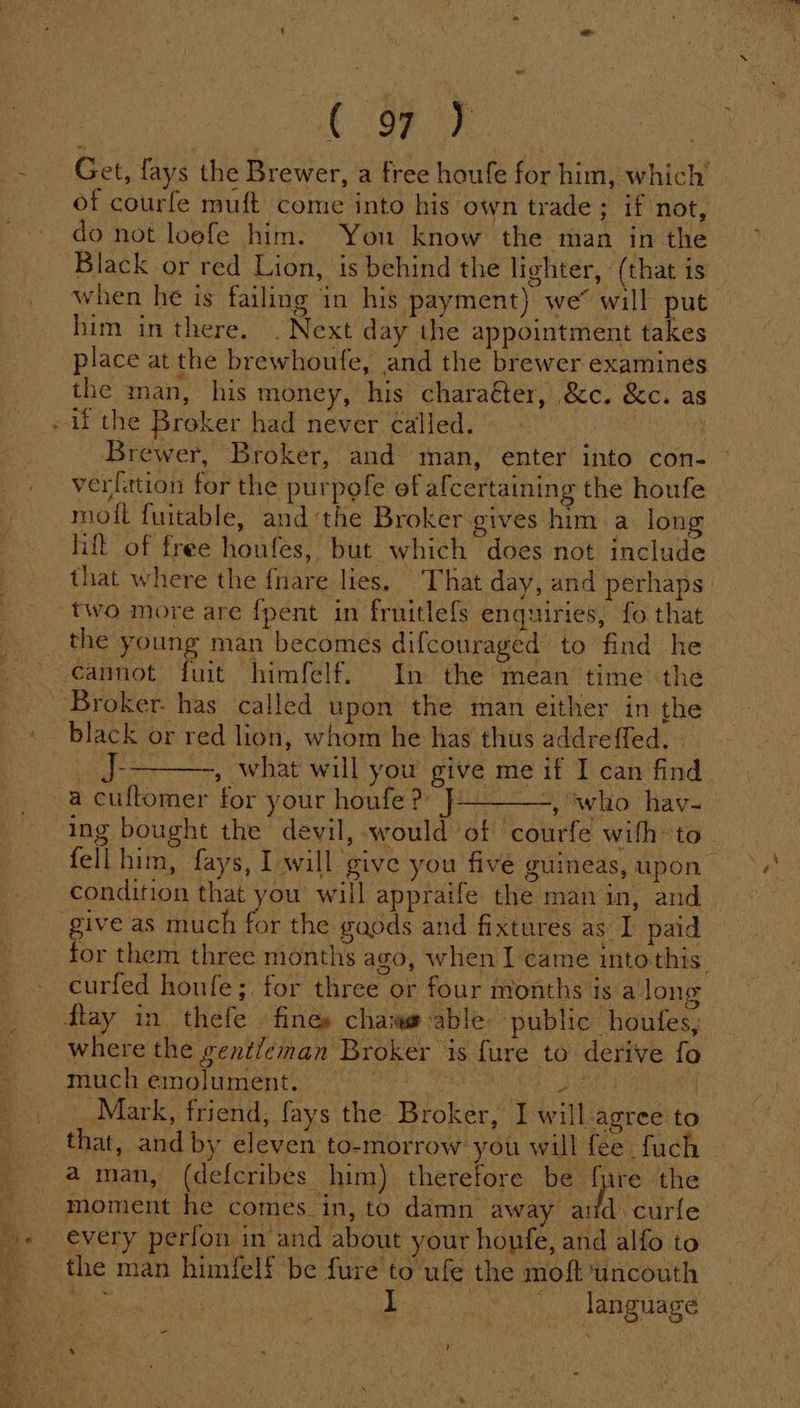 ony é LB) . Get, fays the Brewer, a free houfe for him, which’ of courfe muft come into his own trade; if not, do not loefe him. You know the man in the Black or red Lion, is behind the lighter, (that is him in there. . Next day the appointment takes place at the brewhoufe, and the brewer examines the man, his money, his charaéter, &amp;c. &amp;c. as Brewer, Broker, and man, enter into con- verfation for the purpofe of afcertaining the houfe lift of free houfes, but which does not include that where the fnare lies. That day, and perhaps the young man becomes difcouraged to find he cannot fuit himfelf. In the mean time the black or red lion, whom he has thus addreffed, » J--——-, what will you give me if I can find or your houfe ?) J, ‘who _ hav- fell him, fays, I will give you five guineas, upon condition that you will appraife the man in, and for them three months ago, when I came intothis. curfed houfe;. for three or four months is a long where the gent/eman Broker is fure to derive fo much emolument. : ‘ Mark, friend, fays the Broker, I will agree to moment he comes in, to damn away and curfle every perfon in and about your honfe, and alfo to the man himfelf be fure to ufe the moft ‘uncouth et Behe language =