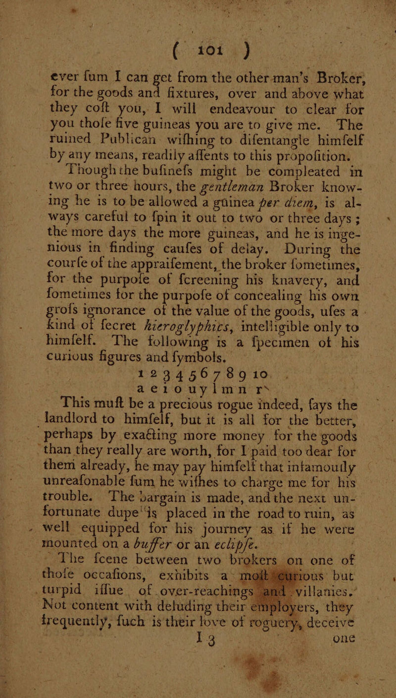 ( ior) ever fum I can get from the other man’s Broker; for the goods and fixtures, over and above what they coft you, I will endeavour to clear for you thole five guineas you are to give me. The ruined Publican wifhing to difentangle himfelf by any means, readily affents to this propofition. _ Thoughthe bufinefs might be compleated in two or three hours, the gentleman Broker know- ing he is to be allowed a guinea per diem, is al- ways careful to {pin it out to two or three days ; the more days the more guineas, and he is inge- nious in finding caufes of delay. During the courfe of the appraifement, the broker fometimes, for the purpofe of fcreening his knavery, and fometimes for the purpofe of concealing his own grofs ignorance ot the value of the goods, ufes a » Kind of fecret hieroglyphics, intelligible only to himfelf. The following is a fpecimen ot his curious figures and fymbols, “neg: 4 66 7 89 10, aerouylmn rs AIO This muft be a precious rogue indeed, fays the landlord to himfelf, but it is all for the better, _ perhaps by exaéting more money for the goods than they really are worth, for I paid too dear for them already, he may pay himfelf that intamoudy unreafonable fum he thes to charge me for his trouble. The bargain is made, andthe next un- fortunate dupes placed in'the road to rnin, as - well equipped for his journey as if he were mounted on a buffer or an eclipfe. — : _ The fcene between two brokers on one of thoié occafions, exhibits a» moi! us’ but .turpid iffue of over-reachings illamies.” “Not content with deluding their employers, they frequently, fuch is their love of roguery, deceive athe Ra I3 nega | ORLE