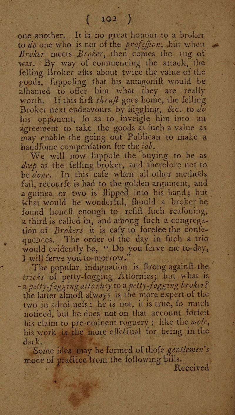 Fa one another. It is no great honour to a broker = to do one who is not of the profefion, but when a Broker meets Broker, then comes the tug of war. By way of commencing the attack, the felling Broker afks about twice the value of the goods, fuppofing that his antagonif{t would be_ afhamed ‘to. offer him what they are. really worth, If this firft thru/? goes home, the felling Broker next endeavours by higgling, &amp;c.. to do his opponent, fo as to.inveigle him into an agreement to take the goods at fuch a value as _may enable-the going out Publican to make a handfome compenfation for the 70d. | - We will now fuppofe the buying to be as deep as the felling broker, and. therefore not to be done. In this cafe when all.other methods fail, récourfe is had to the golden argument, and a guinea or two is flipped into his hand; but . what would be wonderful, fhould a broker be ~ found honeft enough to. refift fuch reafoning, ‘a third is called in, and among fuch a congrega- tion of Brokers it is eafy to forefee the confe- quences. The order ot the day in fuch a trio would evidently be, ‘| Do you ferve me to-day, I will ferve you to-morrow.” edit. are The popular, indignation 1s ftrong againft the : tricks of petty-fogging Attornies; but what is - a pelty-fogging attorney to a petty-fogging broker? the latter almoft always is the more expert of the “two in adroinefs: he is not, itis true, fo much noticed, but he does not on that account forfeit his claim to pre-eminent roguery ; like the mole,. ' itl e effetual for being in the his wi dark. te formed of thofe gentlemen's from the following bills. ee | ‘Received