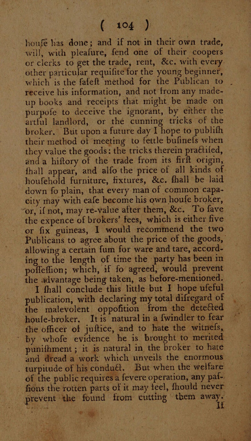houfe has done; and if not in their own trade, will, with pleafure, fend one of their coopers or clerks to get the trade, rent, &amp;c. with every _ other particular requifite for the young beginner, which is the fafeft method for the Publican to receive his information, and not from any made- up books and receipts that might be made on purpofe to deceive the ignorant, by either the artful landlord, or thé cunning tricks of the broker. Buit upon a future day I hope to publifh their method of meeting to fettle bufinefs when they value the goods: the tricks therein prattiled, anda hiftory of the trade from its firft origin, fhall appear, and alfo the price of all kinds of- houfehold furniture, fixtures, &amp;c. fhall be laid down fo plain, that every man of common capa- city may with eafe become his own houfe broker, ‘or, i{ not, may re-value after them, &amp;c. To fave - the expence of brokers’ fees, which is either five — or fix guineas, 1 would recommend the two Publicans to agree about the price of the goods, allowing a certain fum for ware and tare, accord- ing to the length of time the party has been in poffeffion; which, if fo agreed, would prevent the advantage being taken, as before-mentioned. I fhall conclude this little but I hope ufeful publication, with declaring my total difregard of the malevolent oppofition from the detected houfe-broker. Itis natural in a {windler to fear the officer of juftice, and to hate the -witnels, - by whofe evidence he is brought to merited punifhment ; it is natural in the broker to hate and dread a work which unveils the enormous _ turpitude of his condu€t. But when the welfare of the public requires a fevere operation, any pai- fions the rotten parts of it may teel, fhould never prevent the found from cutting them ais Died | a
