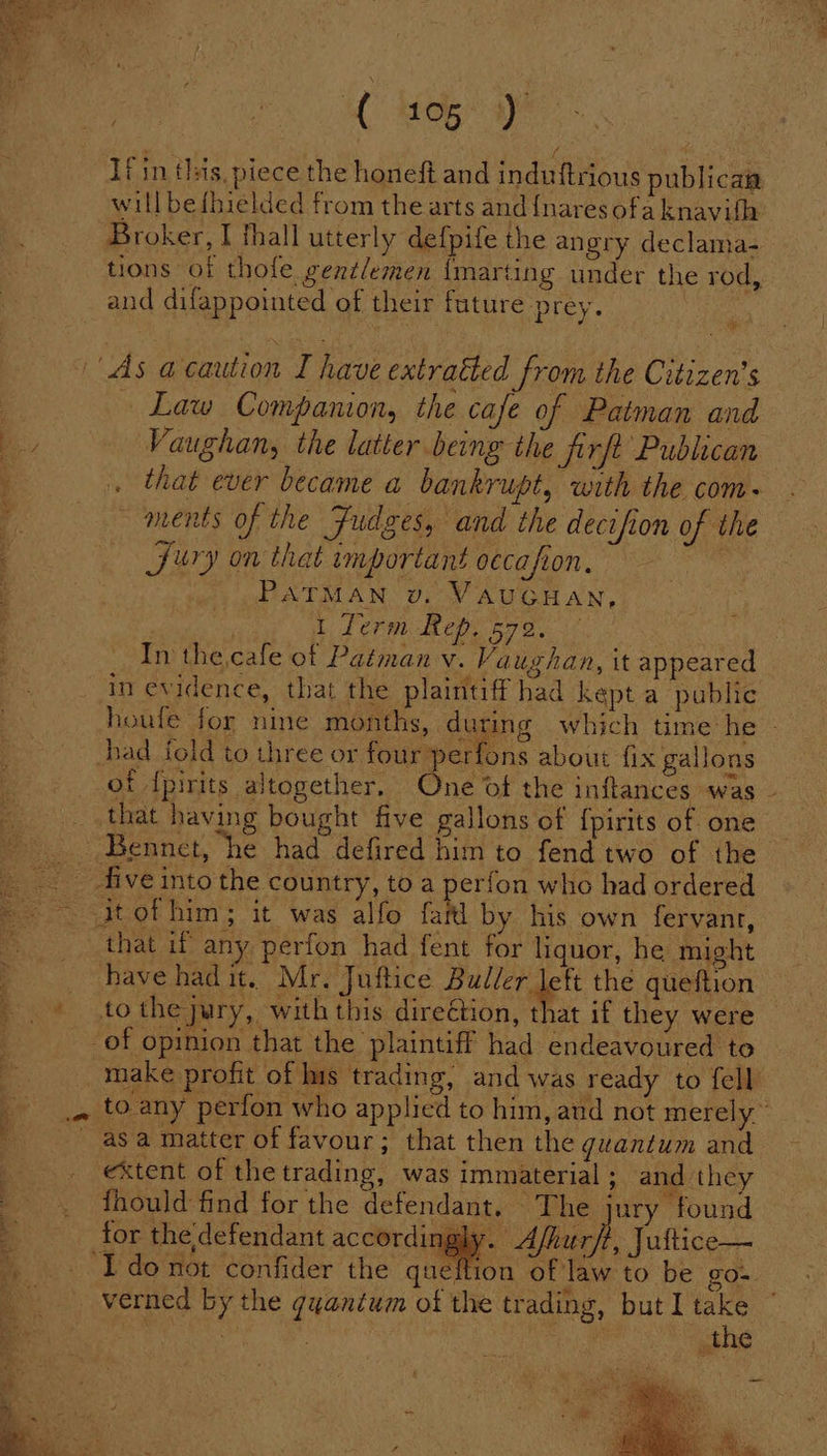 eee Wet: oe) ae / ‘ fin this, piece the honeft and induftrious publican will be{hielded from the arts and {nares ofa knavifh Broker, I thall utterly defpife the angry declama- and difappointed of their future prey. ~ Law Companion, the cafe of Patman and Vaughan, the latter being the firft Publican ments of the Fudges, and the decifion of the Jury on that important oecafion, _PATMAN v. VAUGHAN, : ) I Term Rep. 572. In thecafe of Patman v. Vaughan, it appeared in evidence, that the plaintiff had kept a public had fold to three or four perfons about fix gallons that having bought five gallons of {pirits of one have had it. Mr. Juftice ame the queftion tothe jury, with this direétion, that if they were extent of the trading, was immaterial; and they fhould find for the defendant. The jury found tor the defendant accordingly. Afluarsf, Juftice— seed Se Vane