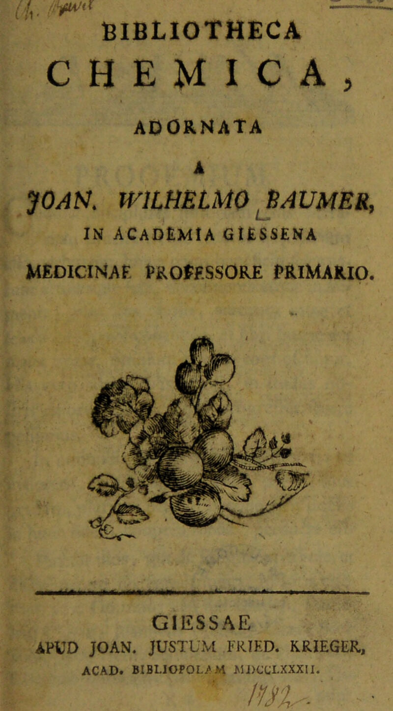 f — BIBLIOTHECA CHEMIC A, ADORNATA A JOAS. WILHELMO 8AUMER, IN ACADEMIA GIESSENA MEDICINA F PROfF.SSORE PRIMARIO. GIESSAE APUD JOAN. JUSTUM FRIED. KRIEGER, ACAD. BIBIJOPOL/M MDOJI.XXXII.