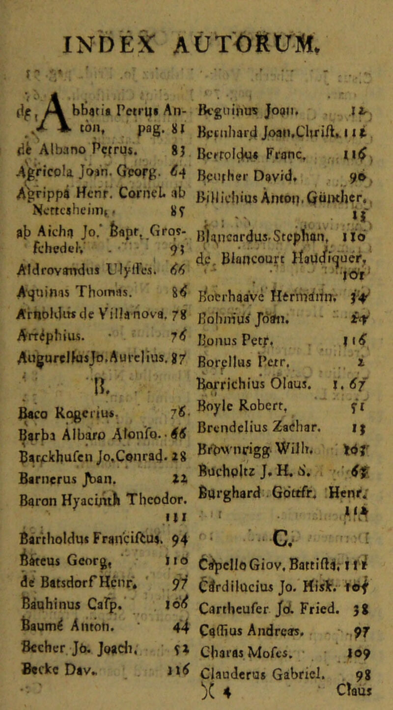 INDEX AU TORUM. f  :: df, bbatia Petru* An- kJL \ ton, pag. 81 de Albano Pcfrus. 83 Agricola J6»n. Gporg. <S-f Agrippa tfcrir. Cornei. ab Nertcaheimt.« 8f ab Aichrj Jo.' £apr..Grqs- fchedel-, . • 93 AldroYairdus UlyfFes. 66 Aquinas Thomas. 8<£ Arnoldiwde VilJanoVai, 78 Arrdp liius. 7 6 Augurclfusjo,Aurelius, g/ % Baco Rogcnu*. 76- Barba AI baro Atonfa- ■ 66 Barokhufen Jo.Conrad- 28 Barnerus Jban. IX Baron Hyacinth Thcodor. III Bartholdus Franciftu». 94 Bateus Georg, i 10 de Batsdorf Henr. 97 Bauhinus Cafp. 106 Baum^ Amoti. 4 4 Becher Jo. Joadi, sx Bcrkc Dav„ 116 Rcguinus Jopn. ji Bpcuharji Joan.Clirifl, ni BcrroliJij* Franc, u£ Bciifher David, 90 }>iUic!)ius Antou. Goutljcr., * : ■ Bl^ncardus.Stcphan, Jjo d.c, Blancourc Haucfiquer. •' • ;jo’r Bocrhaavc flermaiin, i# Hoiuriiis Jotfn. i<? Bonus Petr, |i 6 Borpllus Perr, i Borrichius Olaus. \.6f ■■ Boyle Robcrr, f 1 Brcnidclius Za<?har. ij BrOM-ncigg. WiJb. WJ' Bucholtz J. H. 0'. Burghard Gottfr. Henrv ... ‘0 G, tjpell oGiov. Battifla, 11 r Cdrdilucius Jo. Hisk. tof Cartheufer Jd Fried. 38 Caffius Andrcars. 97 Obaras Mofes. 109 Clauderus Gabricl. 98 X 4 ' Claus
