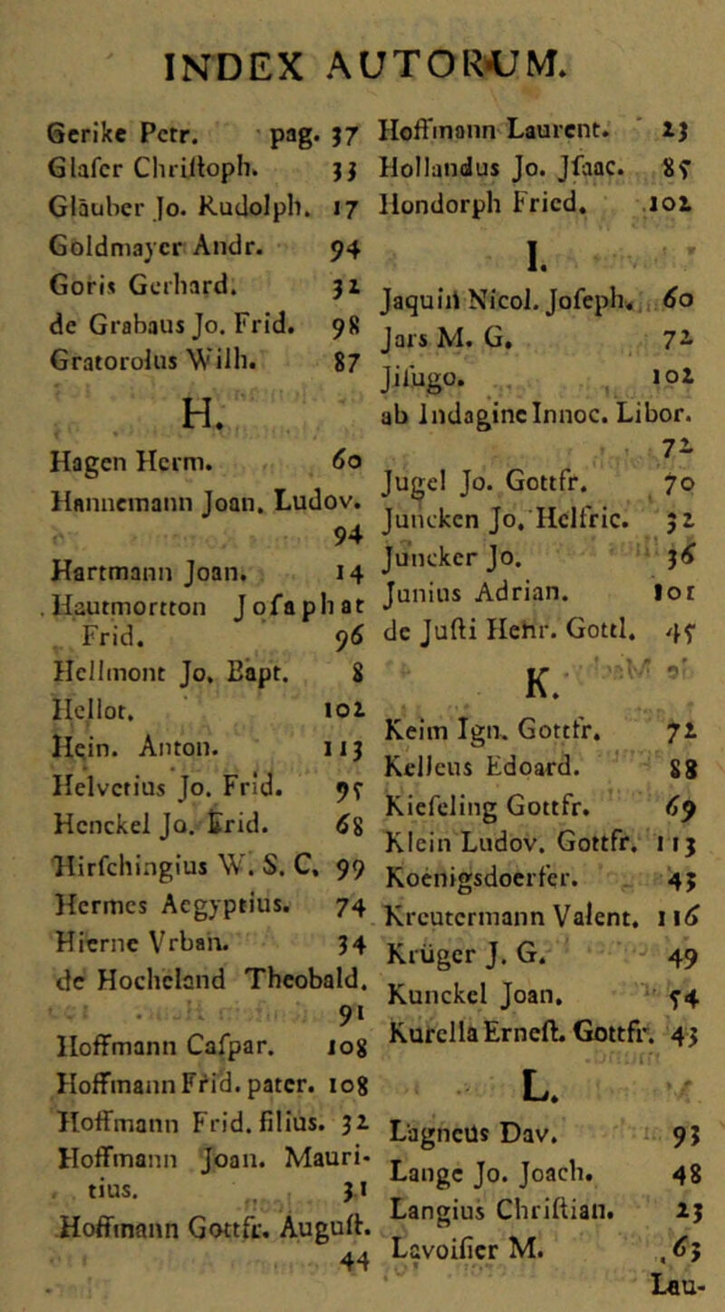 Gerike Pcrr. pag. 37 Glafcr Chriltoph. 33 Glauber Jo. Rudolph. 17 Goldmaycr Andr. 94 Goris Gerhard. 31 de Grabaus Jo. Frid. 98 Gratorolus Wilh. 87 H. Hoffmann Laurcnt. 13 Hollandus Jo. Jfaac. 8f llondorph Fricd. 102 K Jaquiii Nicol. Jofeph. 60 Jars M. G. 7~ J i fugo. iol ab IndagineInnoc. Libor. Hagcn Hcrm. 6o Hjtnncmann Joan, Ludov. 94 Hartmann Joan. 14 Hautmortton Jofaphat Frid. 9 6 Hcllmont Jo. Bapt. 8 Ilcllot. iol Ilein. Anton. 113 Helvetius Jo. Frid. 99 Hcnckei Jo. Frid. 6$ Hirfchingius \V. S. C, 99 Hermes Aegyptius. 74 HierncVrban. 34 de Hochcland Theobald. 9i Iloffmann Cafpar. 108 Hoffmann Frid. pater. 108 Hoffmann Frid. filius. 31 Hoffmann Joan. Mauri- tius. 3.1 Hoffmann Gottfr. Auguff. 44 7'~ Juge! Jo. Gottfr. 70 Junckcn Jo, Ilclfric. 31 JunekcrJo. 3 6 Junius Adrian. lor de Jufti Hehr. Gottl. 4? K. Keim Ign. Gottfr. 71 KelJeus Edoard. 88 Kiefeling Gottfr. 69 Klein Ludov. Gottfr. 113 Koenigsdoerfqr. 43 Krcutcrmann Valent. 116 Kriiger J. G. 49 Kunckcl Joan. KurcllaErncft. Gottfr. 43 -On:i rr? L. Lagnctis Dav. 93 Lange Jo. Joacli. 48 Langius Chriftian. 23 Lavoificr M. ,63 L«u-