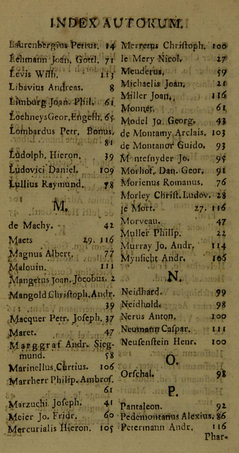 £ifarcnb*ergius Petras. 14 f.elimann Joan. GottI.' 71 S A. _.r -J. Levis Wfni. 11 ] Libavius Anflrens. 8 Lhnbiirg Joan. PJiil. 61 iodhncysGcor.Ehgefh, tombardus Petr, Bonus, 8i tddoipb. Hieron, J9 Ludovici Daniel. 109 Lullius Raymund. 78 ■ - IS. de Machy. - 41 K$aets 49. n 6 Magnus Albcrr. 77 Malouin. *11 Mangetus Joan. Jocobus. 2 MangoldClniftoph.Andr. Adaequer Petr. Jofeph. }7 .Maret. 47 Marggraf Andr. Sicg- mund. f8 Marincllus.Ciimus. 10 6 Marrhcrr Philip. Ambrof. T 61 Marzuchi Jofeph. 4« Mcicr Jo. Fridir. 60 Mercurialis Hieron. iof Mrrretps Chrrftoph. roo le Mcry NicoI, 27 Meuderu», 5-9 MicliaelLs Joan. l( M-iller Joan*, Jld> Monuit. 61 Model JQ Georg, 4} de Montamy ArcJais. 10J de Montanor Guido, 9$ M‘ntcfnyder Jo. 9? Morhofv Dan. Gcor. 91 Morienus Romanus. 76 Mqrley Clirift.Ludov. 28 jc Mdrr. 2.7.116 Morvcau, 47 Mullei' Philip. 22 Murray Jo. Andr. 114 Mynfiehc Andr. ' io5 N. Ncidhard* 99 Ncidhold. 98 Ncrus AntQn. 100 NeumannCafpar. 111 Ncufcnftein Hcnr. 100 Orfchal. 0. p. n Pantaleon. 92 Pedemoittanus Alexius, 86 Pctcrmann Andr. 116 Phar«