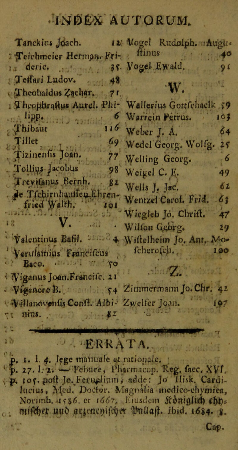 Tdnckius Jdach. 11' : fTcichmcicr Hcrmpn* Fri- u dcric. ; Teffari Ludov. . 4$ * Theohaldus feliar. 7 r 1 flhppflbipftpa Aurcl. 'Phi* .J!HP‘ 6 . 'Thibaiir \i6 ‘ Tillet - C9 Tizmenns Joan. 77 . Tollj^s Jacobus 98 t jrrcviCanui .^ernh. gi . ale Trehirnbauffei^Eihfcn- fricd yfllfh,- lol * «■ • . ’ *; C ■ * 'j v 1 Valentinus Bafil. - + ,r • r ^ • * Variflattrius Fwmcifcus ' ' Baco. «• ■ • ’ ‘fo i tyiganus Joan.Francifc. 21 • V^aDore R. ?4 v WMJanOvfhfis Conft. Albi-* r t ttius. . JU 'Vogcl Rudoiph. rAugiN Irinus 40 Vogel Ewald. ‘W. ' Wallerius Gortfchaclk >9 Warrcin Petrus. jo} Wet>er J. A. 64 Wedel Georg. Wolfg. IS Welling Georg. 6 Weigcl C. E. 49 Wells J. ]»C. 6t Wentzel Carof. Frid. Wicgleb Jo. Clrrift. 47 Wiliou G(gppg. l<) Wiftelheim Jo. Anr, Mo* fchcrofcji, r 100 z. ZiinmcrmannJo. Chr. 42 Z>velfcr Joan. 107 1 a -r ■j errata..' p. 1. 1. 4. lege TOfifitia/e c;c rationale. 1 p. 27. I:‘i. —Fcbure, Pharmacop. Reg. faec. XVT, p. jof. poft Jo._Fei:u^lium,- adde: Jo Hisk. Cardi- lucius, JV^ed, Dodor. Magnalia medico-chvmiea, Noritnb. <1 fgtf. et 1667, Eiusdem jlottiglid) cf>t)i ( IjMaft. ibid. 1^84. g. 'V Cap.