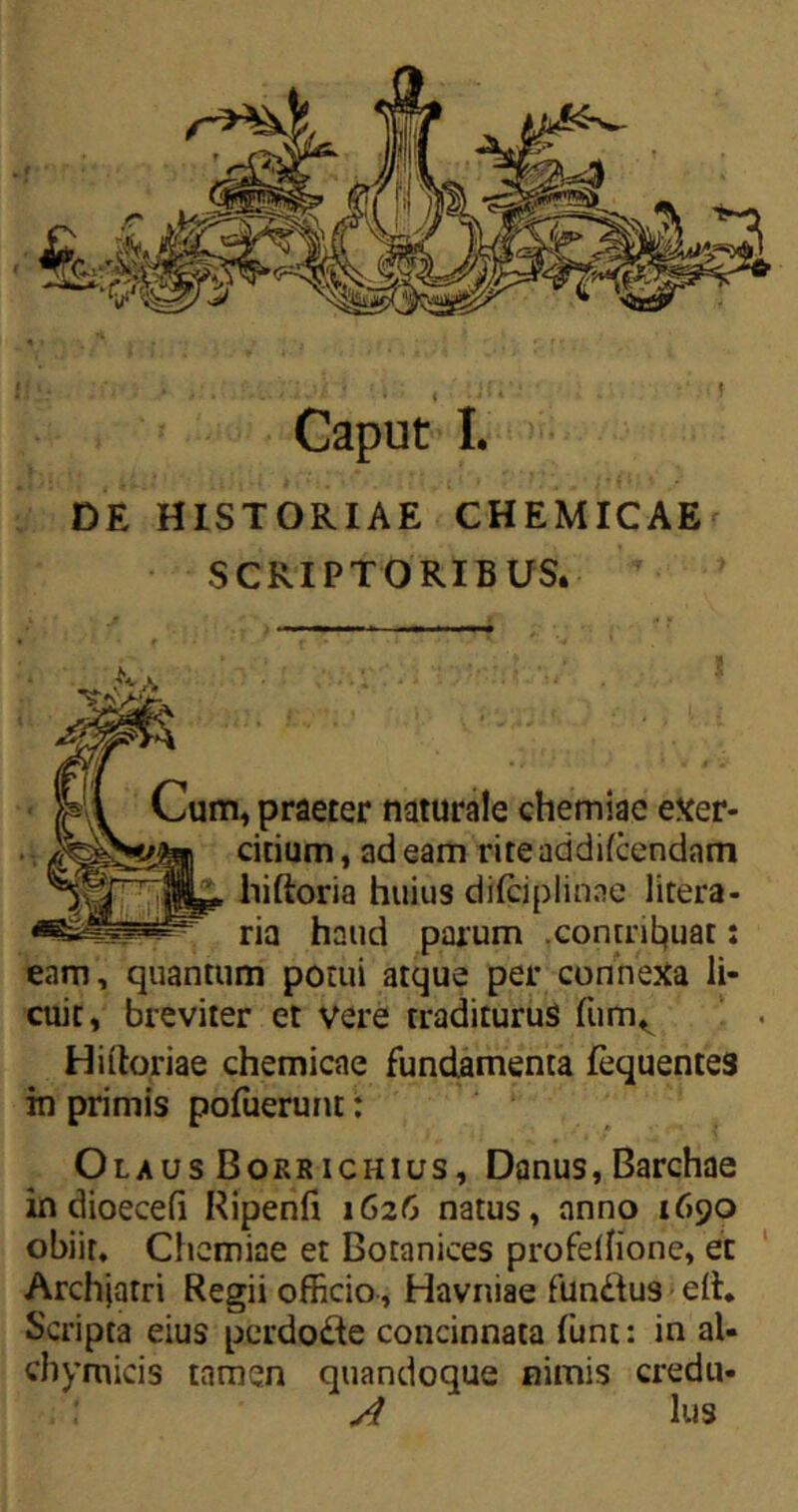 DE HISTORIAE CHEMICAE SCRIPTORIBUS. Cum, praeter naturale chemiae exer- citium, adeam rireaddifcendnm HI IU** hiftoria huius difciplinae litera- rja haud parum .contribuat: eam, quantum potui atque per connexa li- cuit, breviter et vere traditurus fum^ Hiftoriae chemicae fundamenta fequentes in primis pofuerunt: Olaus Borkichius, Danus, Barchae in dioecefi Ripenft 1626 natus, anno 1690 obiit. Chemiae et Botanices profeffionc, et Archjarri Regii officio, Havniae fundtus ett. Scripta eius pcrdo&e concinnata funt: in al- chymicis tamen quandoque nimis credu- ; 1 A lus