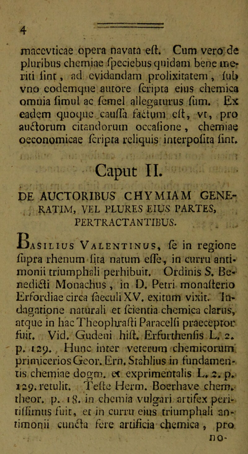 macevticae opera navata eft. Cum vero de pluribus chemiae fpecjebus quidam bene me- riti lint, ad evidandam prolixitatem , fuL» vno eodemque autore feripta eius chemica omnia fimul ac femel allegaturus fum. Ex eadem quoque. cauffa factum clt, vt, pro auctorum citandorum occalione, chemiae oeconomicae feripta reliquis interpofita (inr. Caput II. DE AUCTORIBUS CHYMIAM GENE- RATUM, VEL PLURES EIUS PARTES, PERTRACTANTIBUS. Basilius Valentinus, fe in regione fupra rhenum lita natum e(Te, in curru anti- monii triumphali perhibuit. Ordinis S. Be- nedicti Monachus, in D. Petri monafterio Erfordiae circa faeculiXV. exitum vixit. In- dagatione naturali et (cientia chemica clarus, atque in hacTheoplirafti Paracelli praeceptor fuit. Vid. Gudeni hift. Erfurthenfis L; 2. p. 129. Hunc inter veterum chemicorum primicerios Geor. Ern. Srahlius in fundamen- tis chemiae dogm. et exprimentalis L. 2. p. 129. retulit. Tefte Herm. Boerhave ehem* theor. p. iS’. in chemia vulgari artifex pen- rillimus fuit, et in curru eius triumphali an- timonii cun&a fere artificia chemica , pro . no-