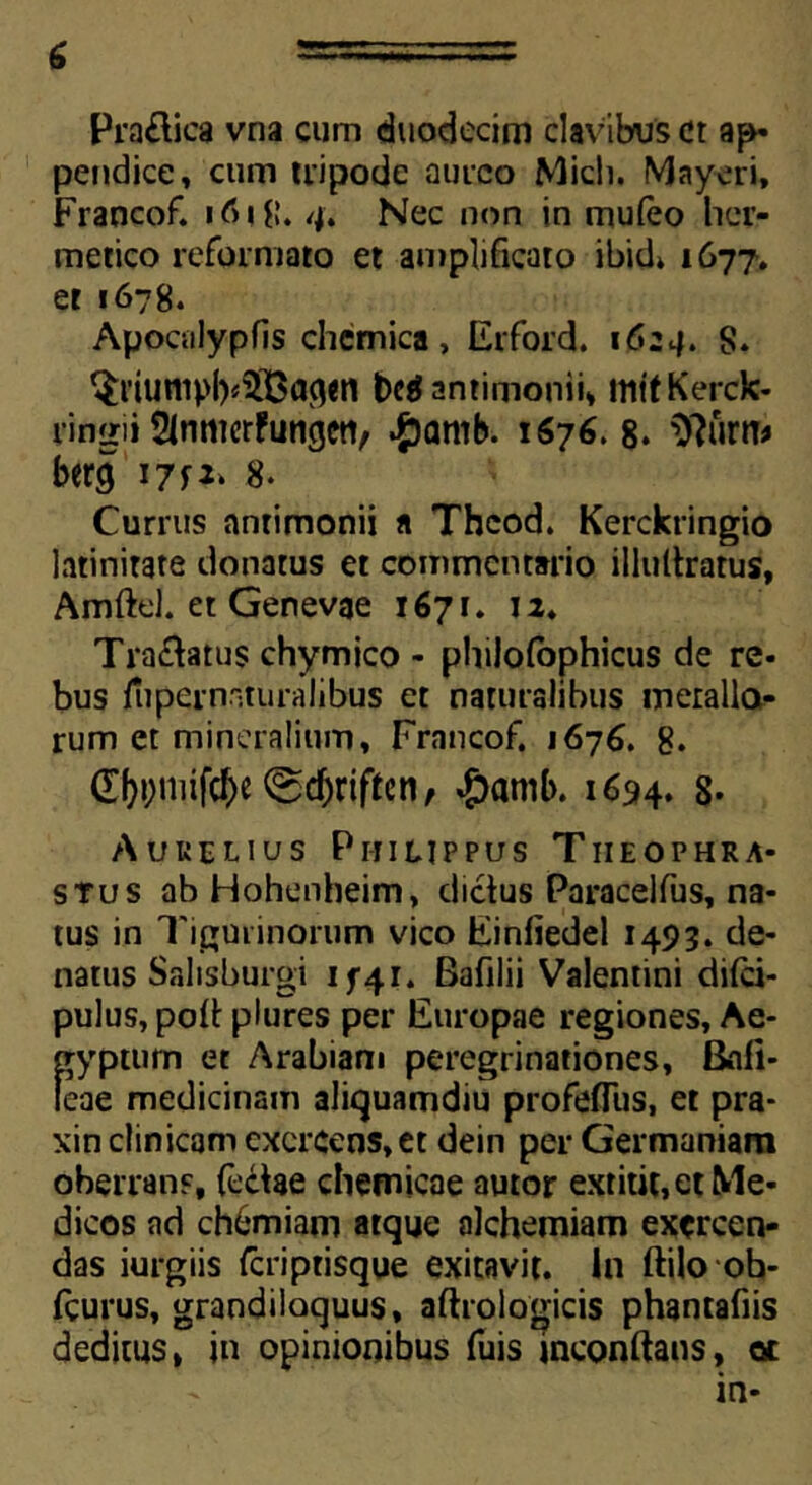 Praltica vna cum duodecim clavibus et ap- pendice, cum tripode aureo Midi. Mayeri, Francof. 4, Nec non in muleo her- metico reformato et amplificato ibid» 1677. et 1678. Apocalypfis chemica, Erford. 1624. 8» $nunipl)<3Ba<*<n begantimonii, mttKerck- rin^ii Slnmcrfungcti, ^)amb. 1676. 8. $?urn* bercj i?f2‘ 8. Currus anrimonii a Thcod. Kercktingio latinitate donatus et commentario illultratus, Amftd. et Genevae 1671. 12. Tra&atus chymico - philofophicus de re- bus fupernaturalibus et naturalibus meralla- rum et mineralium, Francof. 1676. 8. 0)t;niifc{)e ®cf>riften / #amb. 1694. 8- Aurelius Philippus Theophra- stus abHohenheim, dictus Paracelfus, na- tus in Tigurinorum vico Einliedel 1493. de- natus Salisburgi 1 f 4 r. Bafilii Valentini difei- pulus, poli: plures per Europae regiones, Ae- gyptum et Arabiam peregrinationes, Bafi- leae medicinam aliquamdiu profeflus, et pra- xin clinicam exercens, et dein per Germaniam oberrans, feclae chemicae amor extitit, et Me- dicos ad chbmiam atque alchemiam exercen- das iurgiis Icriptisque exitavit. In ftilo ob- fcurus, grandiloquus, aftrologicis phantafiis deditus, in opinionibus fuis inconftans, ot