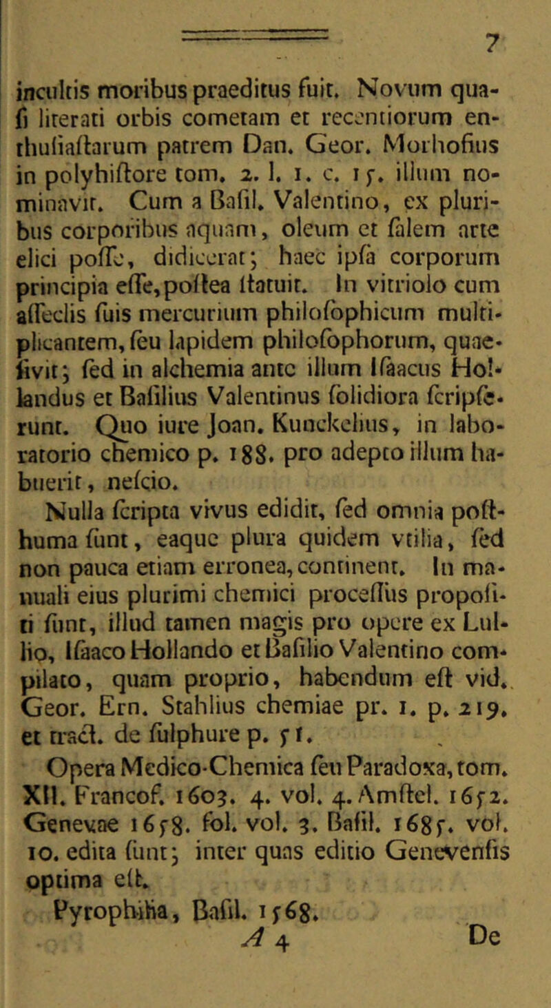incultis moribus praeditus fuit. Novum qua- fj lirerati orbis cometam et recenti orum en- thuliaftarum patrem Dan. Geor. Morhofius in polyhiftore tom. 2. 1. 1. c. 1ilium no- minavit. Cum a Bafil. Valentino, ex pluri- bus corporibus aquam, oleum et falem arte elici pofle, didicerat; haec ipfa corporum principia e(Te,po(tea ltatuir. In vitrioio cum affeclis fuis mercurium philofophiciim multi- plicantem, (eu lapidem philofophorum, quae- livit; fed in alchemia amc illum Ifaacus Ho!- landus et Balilius Valentinus foiidiora fcripfe- runt. Quo iure Joan. Kunckelius, in labo- ratorio chemico p. 188. pro adepto illum ha- buerit, ne(cio. Nulla feripta vivus edidit, fed omnia poft- humafunt, eaque plura quidem vtilia, (ed non pauca etiam erronea,continent. In ma- nuali eius plurimi chemici proceflus propofi- ti funt, illud tamen magis pro opere ex Lui* lio, lfaacoHollando et Bafilio Valentino com- pilato, quam proprio, habendum eft vid. Geor. Ern. Stahlius chemiae pr. 1. p. 219. et rracl. de fulphure p. f t. Opera Medico-Chemica (eu Paradoxa, tom. XH. Erancof. 1603. 4. vol. 4. Amftel. i6f2. Genevae 16f8- fol. vol. 3. Bafil. i68f. vol. 10. edita (iint; inter quas editio Genevenfis optima elfc. Pyrophiha, Bafil. ij68. A 4 De