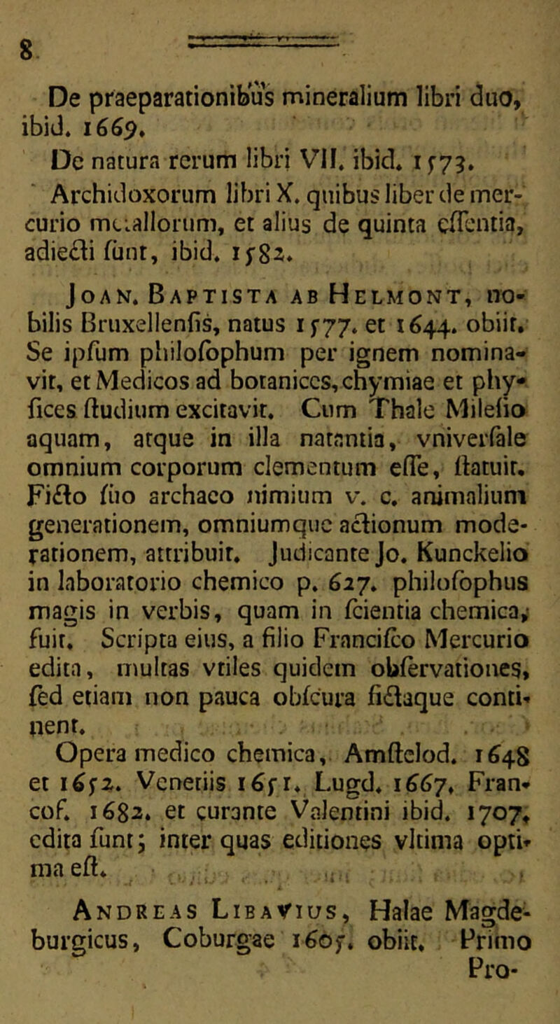 De praeparationibus mineralium libri duo, ibid. 1669. Dc natura rerum libri VII, ibid* 1 f7?. Archidoxorum libri X. quibus liber de mer- curio metallorum, et alius de quinta efientia, adie&i funt, ibid. ijrgs» Joan. Baptista ab Helmont, no- bilis Bruxellenfis, natus 15-77. et 1644. obiit. Se ipfum philofophum per ignem nomina- vit, et Medicos ad botaniccs,chymiae et phy- fices (ludium excitavit. Cum Thale Milelio aquam, atque in illa natantia, vniverfale omnium corporum elementum ede, llatuir. Fi&o fiio archaco nimium v. c. animalium generationem, omniumque actionum mode- rationem, attribuit. Judicante Jo. Kunckelio in laboratorio chemico p. 627. philofophus magis in verbis, quam in fcientia chemica,- fuit. Scripta eius, a filio Francifco Mercurio edita, multas vtiles quidem obfervationes, fed etiam non pauca obfcura fi&aque conti- nent. Opera medico chemica, Amftelod. 1648 et 1 (>f z. Vcnetiis i6f r. Lugd. 1667, Fran* cof. 1682* et curante Valentini ibid. 1707, edita funt; inter quas editiones vltima opti- ma eft. Andreas LibaVius, Halae Magde- burgicus, Coburgae i6of. obiit, Primo Pro-