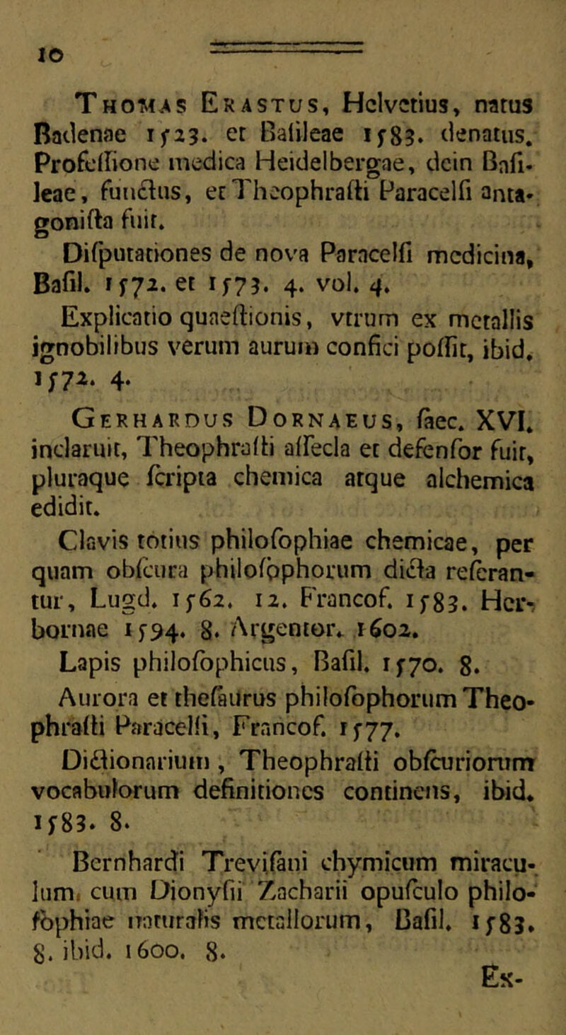 Thomas Er astus, Helvetius, narus Badenae i ^23. et Baiileae 15-83. denatus. Profdlione medica Heidelbergae, dcin Bnft. leae, functus, etTheophrafti Paracelfi anta- gonifta fuit. Difputationes de nova Parncelfi medicina, Bafil. 1572. et 157?. 4. vol. 4. Explicatio quaeftionis, vtrum ex metallis ignobilibus verum aurum confici poffir, ibid. 1572. 4. Gerhardus Dornaeus, faec. XVI. inclaruit, Theophrafti alfecla et defenfor fuit, pluraque feripta chemica atque alchemica edidit. Clavis totius philofophiae chemicae, per quam obfcura philofpphorum dicla referan- tur, Lugd. 1562. 12. Francof. 1583. Hcr- bornae 1^94. 8. Argentor. 1602. Lapis philofophicus, Bafil. 1570. 8. Aurora et thefailrus philofophorumTheo- phrafii Paracelfi, Francof. 1577. Didionarium, Theophrafti obfcuriorum vocabulorum definitiones continetis, ibid. 15^83. 8* Bernhardi Trevifani chymicum miracu- lum cum Dionyfii Zacharii opufculo philo- sophiae naturalis metallorum, Bafil. if83» 8. ibid. 1600. 8. Ex-