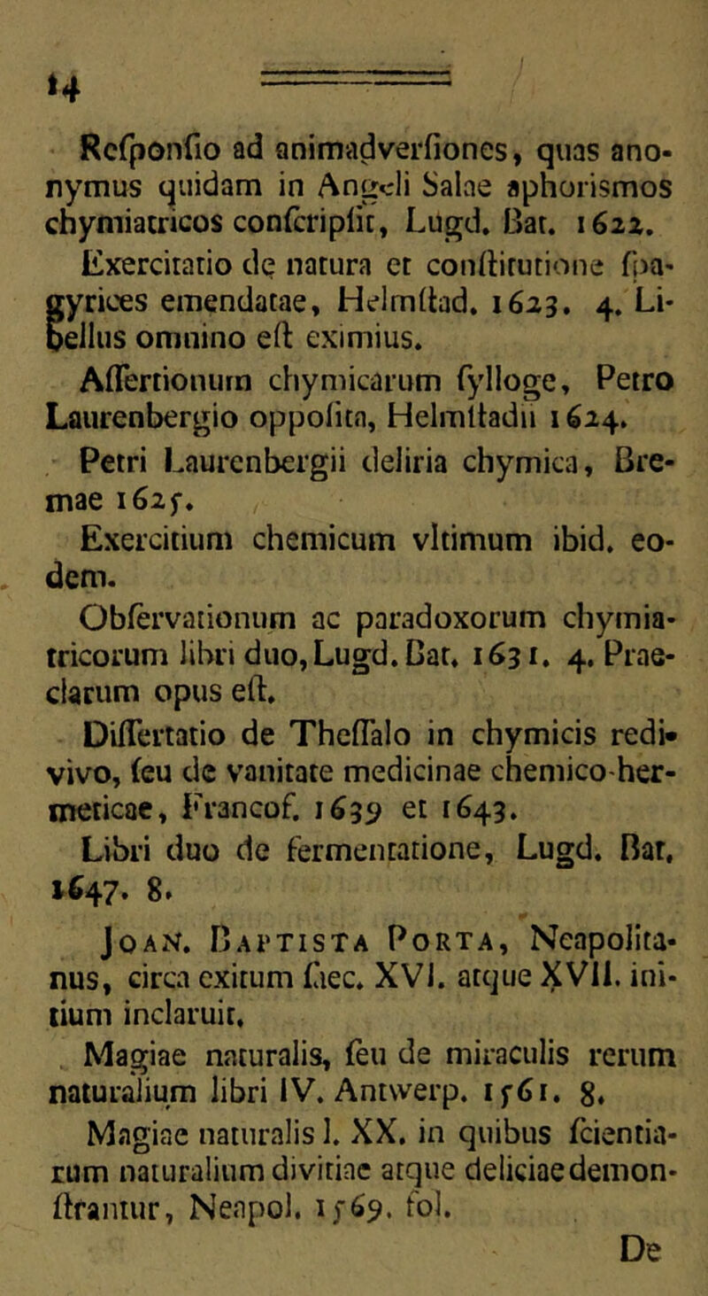 ‘4 Rcfponfio ad animadverfiones, quas ano- nymus quidam in Anicii Salae aphorismos chymiacricos confcriplit, Lugd. Bar. 1622. Exercitario de natura et conftirutione fpa- gyrices emendatae, Hdmltad. 1623. 4. Li- bellus omnino eft eximius. Affertionutn chymicarum fylloge, Petro Laurenbergio oppolita, Helmltadii 1624. Petri Laurcnbergii deliria chymica, Bre- mae 1625-. Exercitium chemicum vltimum ibid. eo- dem. OWervationum ac paradoxorum chymia- tricorum libri duo, Lugd. Gat, 1631. 4. Prae- clarum opus eft. DiiTertatio de Theflalo in chymicis redi- vivo, (eu de vanitate medicinae chemico-her- meticae, Francof. 1639 et 1643. Libri duo de fermentatione, Lugd. Bar, 1647. 8. Joan. Baptista Porta, Neapolita- nus, circa exitum (aec. XVI. atque XVli. ini- tium inclaruit. Magiae naturalis, feu de miraculis rerum naturalium libri IV. Antwerp. if6i, 8. Magiae naturalis 1. XX. in quibus (cientia- rum naturalium divitiae atque deliciae demon* ftfantur, Neapol. 1569. fol. De