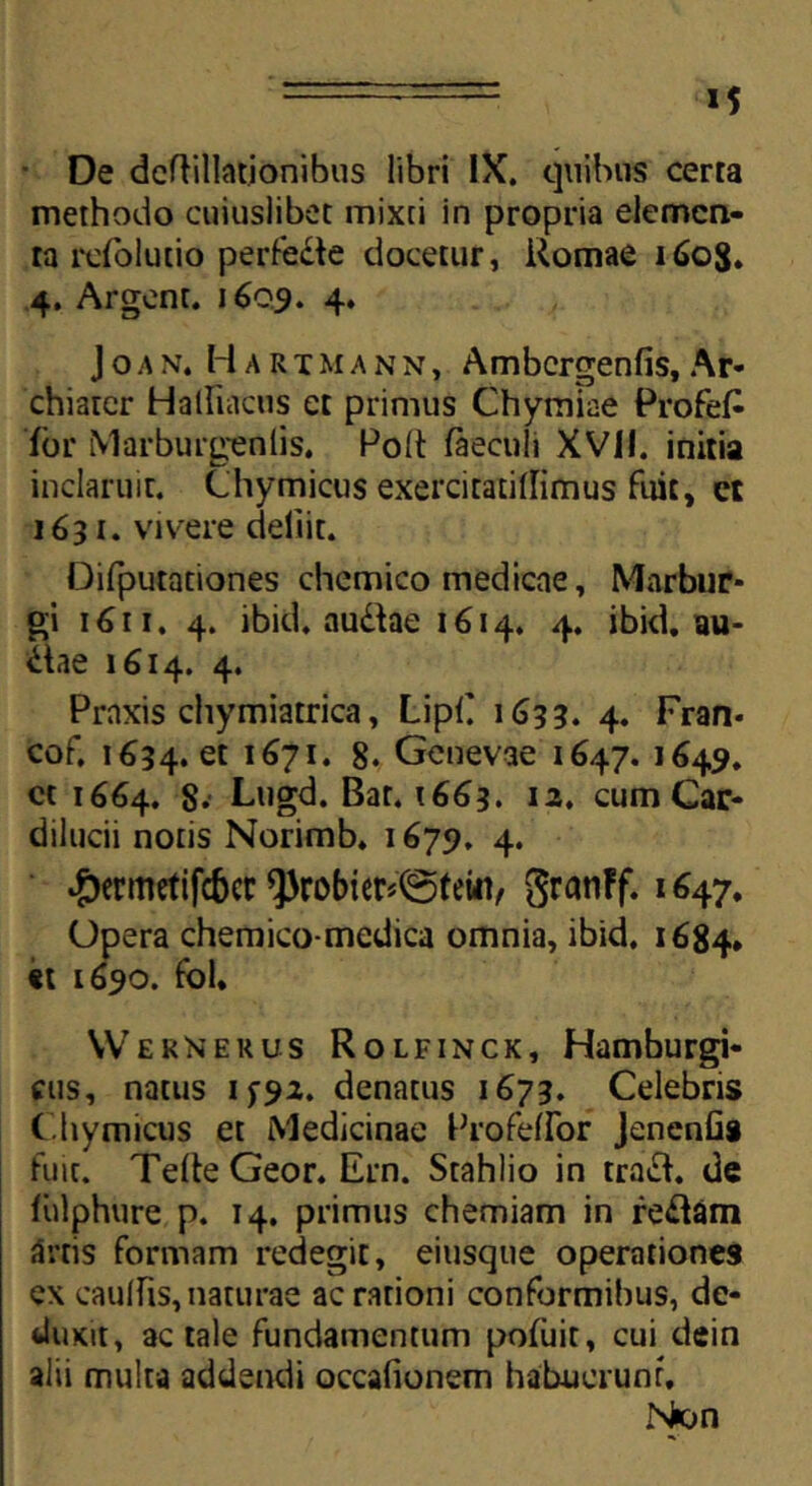 De dcftillationibus libri IX. quibus cerra methodo cuiuslibet mixti in propria elemen- ta rcfolucio perfede docetur, Romae 1608. 4. Argent. 1609. 4. Jo.an. Harimann, Ambcrgenfis, Ar- chiarcr Hatfiatus et primus Chymiae ProfeF for Marburgenlis. Polt faecuh XVII. initia inclaruit. Chymicus exercitatidimus fuit, et 1631. vivere deliit. Difputationes chemico medicae, Marbur* gi 1611. 4. ibid. audiae 1614. 4. ibid.au- dtae 1614. 4. Praxis chymiatrica, LipC 1633. 4. Fran* cof. 1634. et l67It 8. Genevae 1647. 1649. ct 1664. 8. Lugd. Bat, 1663. 12. cum Car- dilucii notis Norimb. 1679. 4. ^)ermrtifc6cr Q)robier*©(ein/ SranFf.l647* Opera chemico-medica omnia, ibid. 1684» it 1690. fbl. Wernerus Rolfinck, Hamburgi- cus, natus if9a. denatus 1673. Celebris C hymicus et Medicinae Profelfor Jenenfis fuit. TelteGeor. Ern. Stahlio in tracf. de fiilphure p. 14. primus chemiam in re&arn artis formam redegit, eiusque operationes ex caulfis, naturae ac rationi conformibus, de- duxit, ac tale fundamentum pofiiit, cui dein alii multa addendi occafionem habuerunr, Non