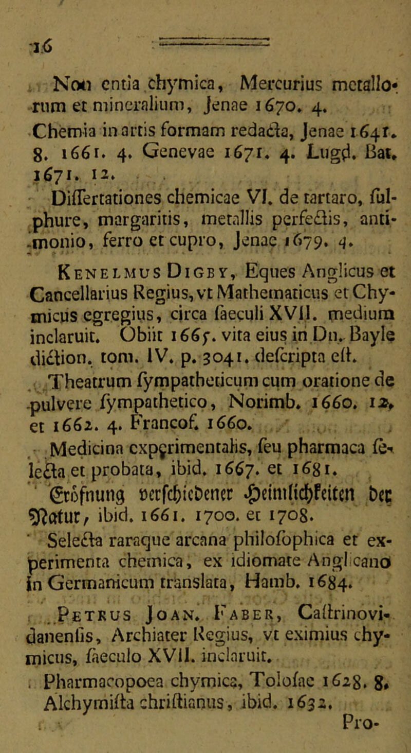 Noti entia chymica, Mercurius metallo* rum et mineralium, Jenae 1670. 4. Chemia in artis formam redada, Jenae 1641. 8. 1661. 4. Genevae 1671. 4. Lugd. Bat. 1671. 12» DifTertationes chemicae VI. de tartaro, ful- phure, margaritis, metallis perfe&is, anti- imonio, ferro et cupro, Jenae 1679. 4. KenelmusDigby, Eques Anglicus et Cancellarius Regius, vt Mathematicus etChy- micus egregius, circa faeculi XVii. medium inclaruit. Obiit 166 f. vita eius in Dn. Bayle di&ion. toni. IV. p. 3041. deferipta e(h Theatrum fympatheticum cum oratione de pulvere fympathetico, Norimb» 1660. izf et 1662. 4. Francof. 1660. Medicina cxpjrimentahs, feu pharmaca (e- le£la et probata, ibid. 1667. et i6gi. 'groftiung ocrfcf)icDencr «£)cimUd>Fcitcn bcc Sftatur, ibid. 1661. 1700. et 1708. ' Selefta raraque arcana pliilofophica et ex- perimenta chemica, ex idiomate Angi cano in Germanicum translata, Hamb. 1684. Petrus Joan. Faber, Cattrinovi- danenlis. Archiater Regius, vt eximius chy- micus, faeculo XVII. inclaruit. . Pharmacopoea chymica, Tolofae 162$. 8, xAlchymiita chriftianus, ibid. 1632. t. Pro-