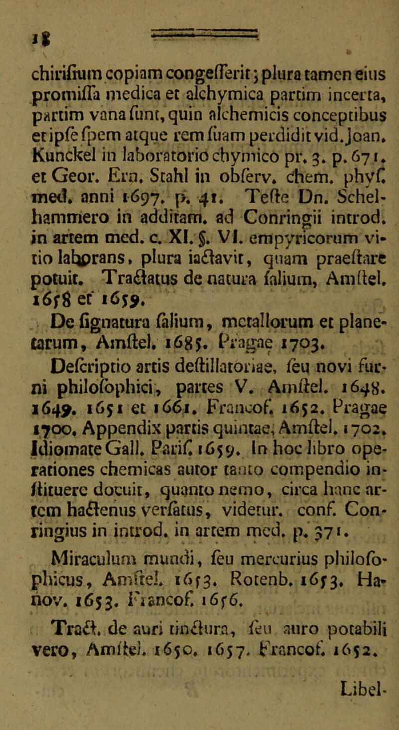 1% chirifium copiam congeflerit; plura tamen eius promifla medica et alchymica partim incerta, partim vana funt, quin nlchemicis conceptibus etipfefpem atque rem luam perdiditvid.Joan. Kunckel in laboratorio cbymico pr. 3. p.671. et Geor. Ern, Stahl in obferv. ehem. phyf. met?, anni 1697. p. 41. Tefte Dn. Schel- hammero in additam, ad Conringii introd. in artem med. c. XI. §. VI. empyricorum vi- tio Iahprans, plura ia&avit, quam praeltare potuit. Tra&atus de natura (alium, Amftel. x6fg et 1 6*$. De lignatura (alium, metallorum et plane- tarum, Amftel. 1685. Pfagae 1703. Delcriptio artis deftillatoriae, (eu novi fur- ni philofophici, partes V. Amftel. 1648. 1649. 1651 et 1661. Francof. 1652. Pragae 1700. Appendix partis quintae, Amftel. 1702. IdiomateGall. Parif 1659. In hoc libro ope- rationes chemicas autor tanto compendio in- ftituerc docuit, quanto nemo, circa hanc ar- tem haftenus verlatus, videtur, conf. Con* ringius in introd. in artem med. p. 371. Miraculum mundi, feu mercurius philofo- phicus, Amftel. i<Sf3. Rotenb. 1673. Ha- nov. 1653. Fiancof. 16f6. Trafh de auri tin&ura, feu auro potabili vero. Amite). 1650. 1657. Francof. 1652. Libel-