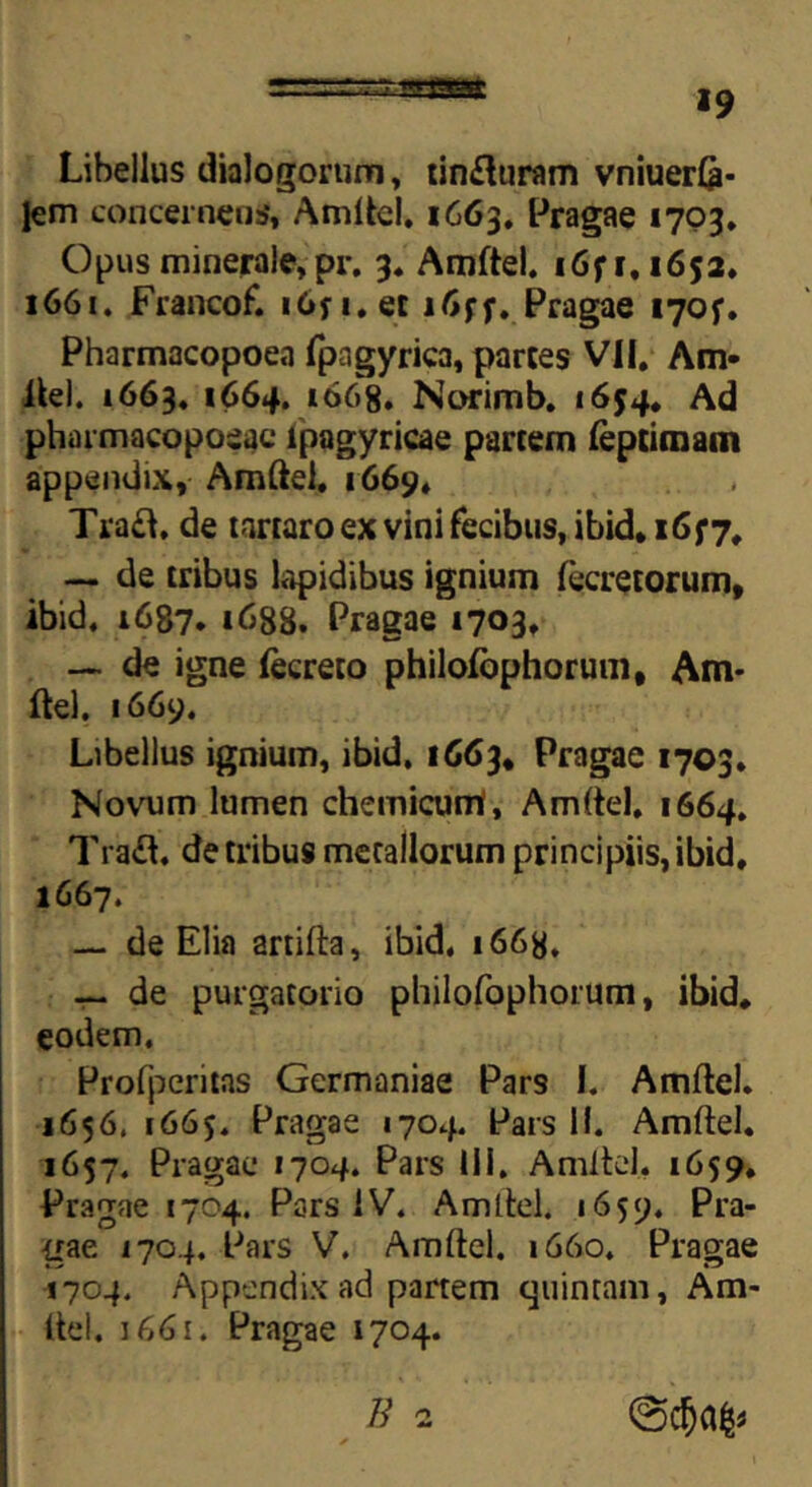 Libellus dialogorum, tin£luram vniuerfe- lem concernens#, Amftel. 1663. Pragae 1703, Opus minerale, pr. 3. Amftel. i6f 1.1652. 1661. Francof. 16fi.ec 1f* Fragae 170?. Pharmacopoea fpagyrica, partes VII, Am- ftel. 1663. 1664. 1668. Norimb. 1654. Ad pharmacopoeac lpagyricae partem leptimam appendix, Amftel, 1669, Tra£l. de tartaro ex vini fecibus, ibid. 16 J7. — de tribus lapidibus ignium lecretorum, ibid, 1687. 1688. Fragae 1703, — de igne fecreto philofophorum, Am* ftel. 1669. Libellus ignium, ibid. 1663, Fragae 1703. Novum lumen chemicurrt, Amftel, 1664. Traft. de tribus metallorum principiis, ibid, 1667. — de Elia artifta, ibid. i66y. — de purgatorio philofophorum, ibid, eodem. Profperitas Germaniae Pars I. Amftel. 1656, 1665. Fragae 1704. Fars 11. Amftel. 1657. Fragae 1704. Pars 111. Amftel, 1659, Fragae 1704. Pars IV. Amftel. 1659. Pra- gae 1704. Pars V. Amftel. 1660. Pragae 1704. Appendix ad partem quintam. Am- ite!. 1661. Pragae 1704. B 2