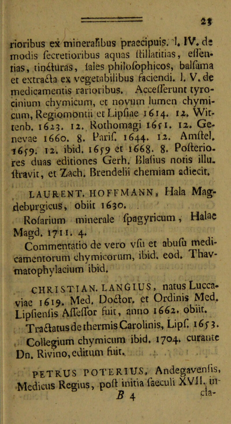 2* rioribus ex mineralibus praecipuis. 1, IV* de modis fecretioribus aquas Itillatitias, ellen- rias, tincturas, lales philofophicos, balfama et extrafta ex vegetabilibus faciendi. 1. V. de medicamentis rarioribus. Acceperunt tyro- cinium chymicum, et novum lumen chymi- cum, Regiomontii et Lipfiae 1614. 12. Wit- tenb. 1613. 12. Rothomagi i6fi. 12. Ge- nevae 1660. 8« l^ariC 1644. 12. Amftel. 16^9. 12. ibid. 165-9 et 1668. 8. Pofterio. res duas editiones Gerh. Blafius notis illu. ftravit, et Zach. Brendelii chemiam adiecit. LAURENT. HOFFMANN, Hala Mag- deburgicus, obiit 1630. Rofarium minerale fpagyricum, Halac Magd. 1711. 4. Commentatio de vero v(u et abulu medi- camentorum chymicorum, ibid. eod. Thav- matophylacium ibid. CHRISTI AN. LANGIUS, natus Lucca- viae 1619. Med. Doceor. et Ordinis Med. Lipfieniis Affeffor fuit, anno 1662* obnt. Tranatus de thermis Carolinis, Lipf. Collegium chymicum ibid, 1704. curante Dn. Rivino, editum fuit. PETRUS roTERIUS, Andegavenhs, Medicus Regius, poft initia faecuU XVJ1. w- B 4 Pa'