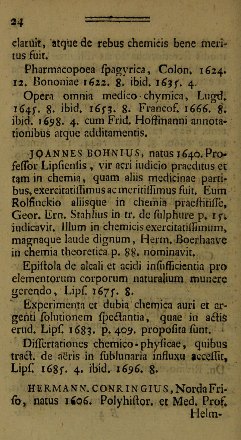 2 4 claruit, atque de rebus chemicis bene meri- tus fuit. Pharmacopoea fpagyrica. Colon» 1624. 12. Bononiae 1622. 8. ibid. 163 ft 4. Opera omnia medico-chymica, Lugd. 164$-. 8. ibid» 165-3. 8. Francof» 1666. 8. ibid. 1658. 4» cum Frid. Hoffmanni annota- tionibus atque additamentis. JOANNES BOHNIUS, natus 1640. Pro- feflor Lipficnlis , vir acri iudicio praeditus et tam in chemia, quam aliis medicinae parti- bus, exercitatillimusacmeririllimus fuit. Eum Rolfinckio aliisque in chemia praeftitifle, Geor. Ern. Srnhlius in tr. de fulphure p. ifv iudicavir. Illum in chemicis exercitatiflimum, magnaque laude dignum, Herm. Boerhaave in chemia theoretica p. 88. nominavit, Epiftola de alcali et acidi infufficientia pro elementorum corporum naturalium munere gerendo, LipC 1675% 8. Experimenta et dubia chemica auri et ar- genti folutionem fpe£lantia, quae in a&iS erud. Lipf, 1 <S83* p. 409. propofita fiinr, Diflertationes chemico-phyficae, quibus tracF de n!3ris in (ublunaria influxu acceflic, Lipfl i68f. 4. ibid. 1696. 8» HERMANN.CONRINGIUS,NordaFri- fo, natus 1606. Polyhiftor, et Med, Prof, Helm-