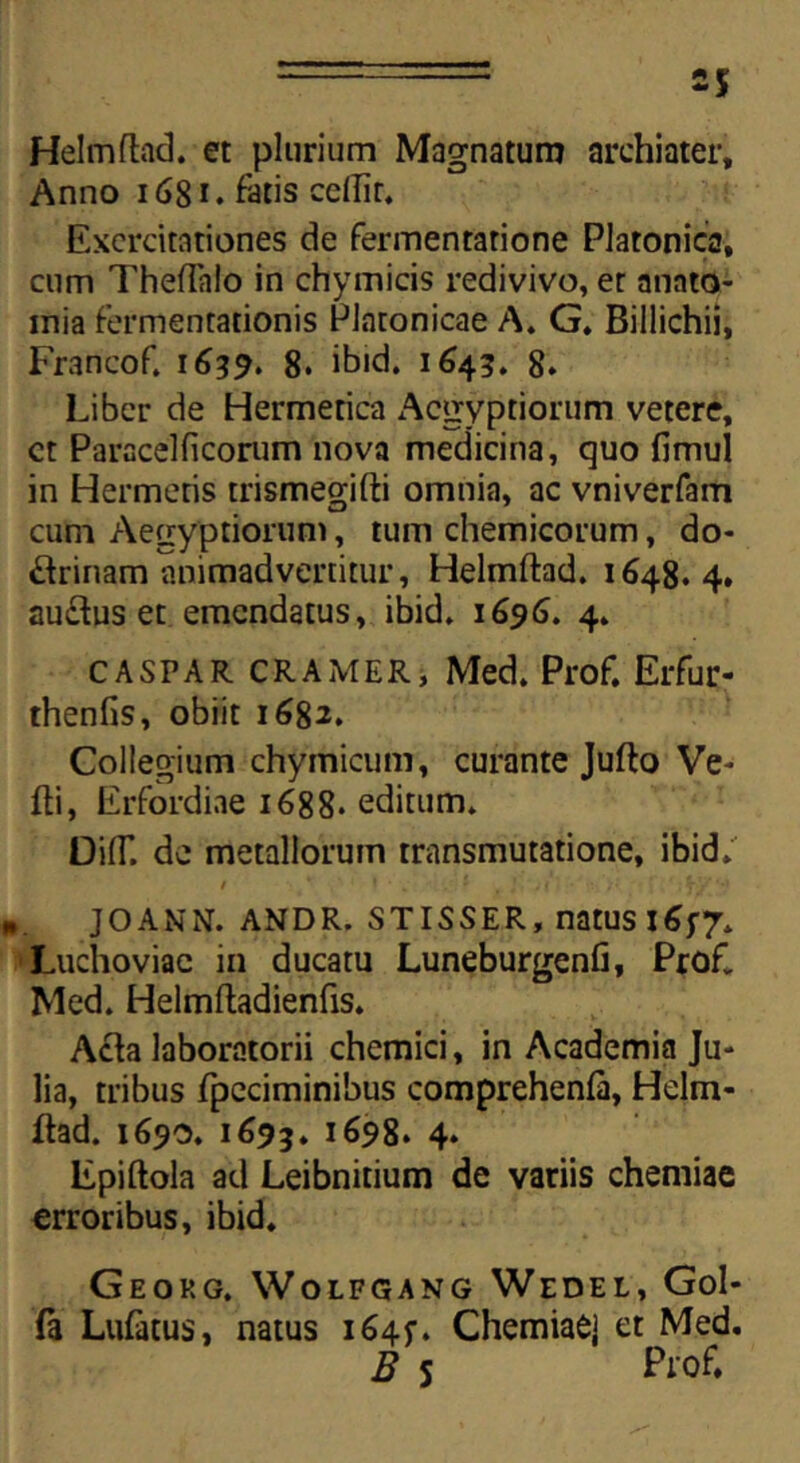 Helmftad. et plurium Magnatum archiater. Anno 1681. fatis cellir. Exercitationes de fermentatione Platonica, cum Theftalo in chymicis redivivo, er anato- mia fermentationis Platonicae A. G. Billichii, Francof. 1639. 8. ibid. 1645. 8* Liber de Hermerica Aegyptiorum vetere, ct Paracelficonim nova medicina, quo fimul in Hermetis trismegifti omnia, ac vniverfam cum Aegyptiorum, tum chemicorum, do- ctrinam animadvertitur, Helmftad. 1648.4. au£tus et emendatus, ibid. 1696. 4. CASPAR CRAMER, Med. Prof. Erfur- thenfis, obiit 1682. Collegium chymicum, curante Jufto Ve- fti, Erfordiae 1688. editum. DilT. de metallorum transmutatione, ibid. JOANN. ANDR. STISSER, natUS l6f7. Luchoviae in ducatu Luneburgenfi, Profi. Med. Helmftadienfis. Acta laboratorii chemici, in Academia Ju- lia, tribus fpeciminibus comprehenfa, Helm- ftad. 1690. 1695. i698. 4. Epiftola ad Leibnitium de variis chemiae erroribus, ibid. Geokg. Wolpgang Wedel, Gol- fa Lufatus, natus i64f. Chemiae] et Med. B s Pro£