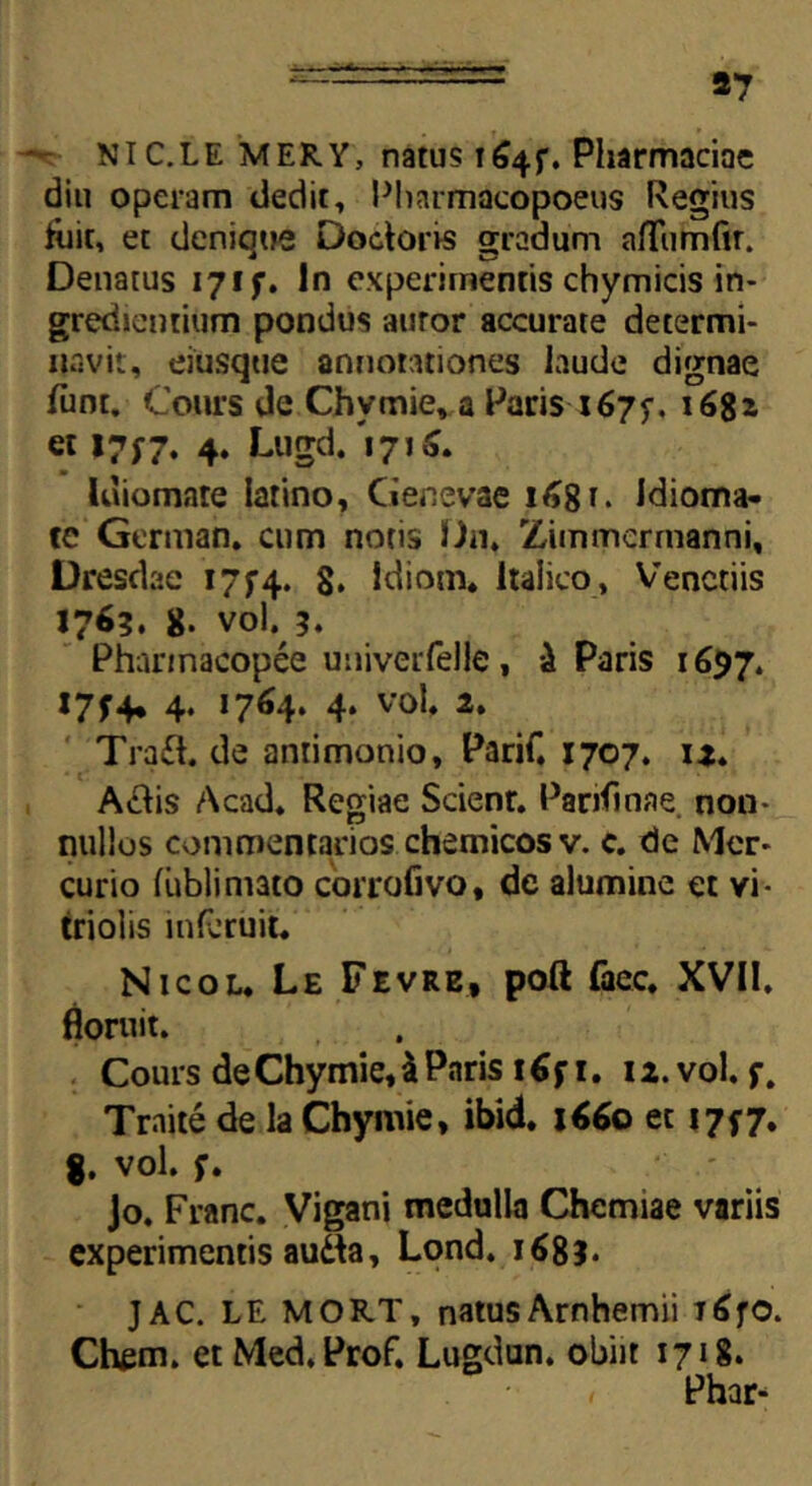 *7 NIC.LE MERY, natus i^4f. Pharmaciae diu operam dedit, Pharmacopoeus Regius tuit, et denique Doctons gradum afTumfir. Denatus 17f f. In experimentis chymicis in- grediendum pondus auror accurate determi- navit, eiusqtie annotationes laude dignae funt. Cours de Chymie, a Paris 1675-. 1682 et 17;7. 4. Lugd. 'i 71 m laiomate latino, Genevae 1^81* Jdioma- te German, cum notis Un. Zimmermanni, Dresdae 17^4. 8. ldiom. Italico, Venctiis 1763. 8. vol. 3. Pharmacopee uuiverfeile, i Paris 1697. I7f4* 4. 1764. 4. vol. 2. Tra£h de anrimonio, Parif. 1707. 12» A&is Acad. Regiae Scienr. Parifwae. non- nullos commentarios chemicosv. c. de Mer- curio fiiblimato corrofivo, de alumine et vi- triolis mfcruit. Nicol. Le Fevre, poft faec. XVII. floruit. Cours de Chymie, & Paris 16 fi. 12. vol. f. Traite de la Chymie, ibid. 1660 et 17*7. 8. vol. f. Jo. Franc. Vigani medulla Chemiae variis experimentis autta, Lond. 1683. JAC. LE MORT, natus Arnhemii T^fO. Chem. et Med.Prof. Lugdan. obiit 1718. , Phar*