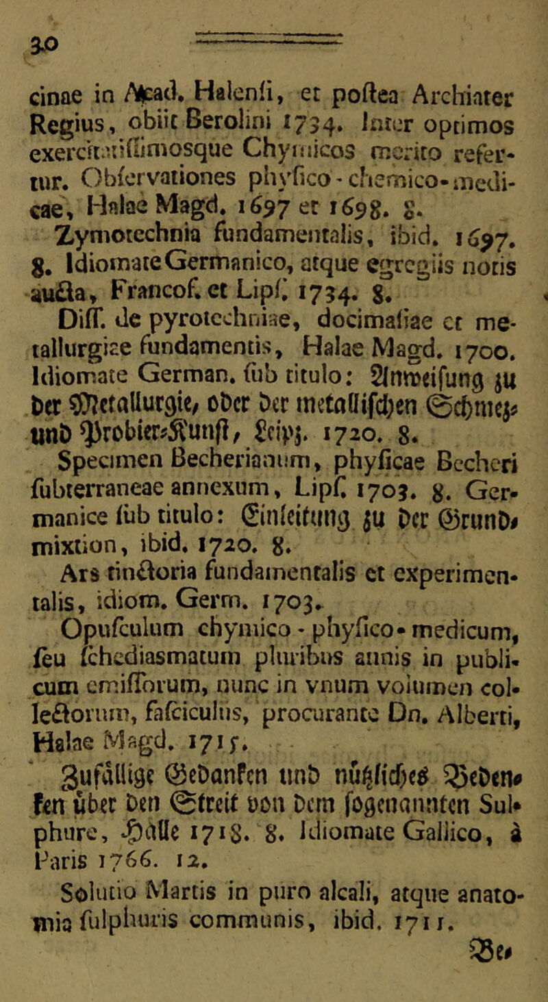 3-0 cinae in /Vjcad, Halenli, et poftea Archiater Regius, obiit Berolini 1734. Inter optimos exercftatifiimosque Chymicos merito refer* tnr. Obfervationes phyfico* chemico-medi- cat, Halae Magd. 1697 et 1698. S- Zymotechnia fundamentalis, ibid. 1 dyf, 8, ldiomate Germanico, atque egregiis notis au&a, Francof. et Lipb 1734. Diff. de pyrotcchniae, docimaiiae ct me- tallurgiae fundamentis, Halae Magd. 1700. ldiomate German. tub titulo: Slnweifung Der ^Wallurgie, oDcr Der metadijtyen 0d&me^ unD ^robier?$unfl, &ipj. 1720. 8. Specimen Becherianum, phyfjcae Bechcri fubterraneae annexum, Lipf 1703. 8. Ger- manice <ub titulo: ©nleifung Dcr®runD* mixtion, ibid. 1720. 8. Ars tin&oria fundamentalis ct experimen- talis, idiom. Germ. 1703. Opufculum chymico * phyllco- medicum, feu (chediasmatuin pluribus annis in publi- cum emifTorum, nunc in vnum volumen coi- ledorum, falciculus, procurante Dn. Alberri, Halae Magd. 17iy. 3uf«lii0if ©eDanfcn tmb nu£licf)e$ Q3eDen* f^rt uber Den 0freit uott Dem (ogcuannfen Sui* phure, *£hlUe 1718* 8. ldiomate Gallico, a Faris 1766. 12. Solutio Martis in puro alcali, atque anato- jnia fulpburis communis, ibid. 1711. Q5e#