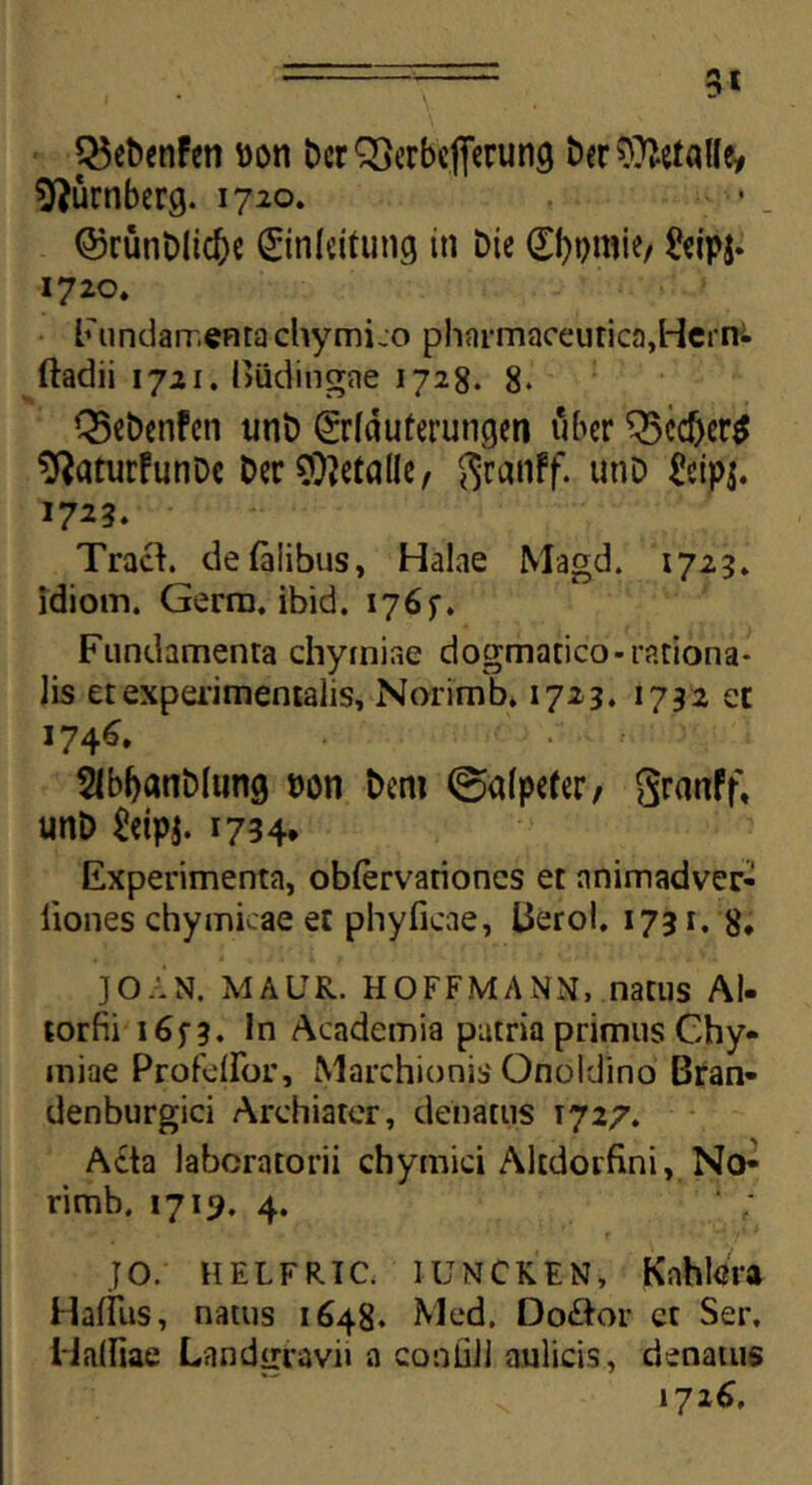 3* QSebenfen uon DerSSerbefierung Der^Malfe* sfturnberg. 1720. ■•■■». @5rutiDltd)e (Einleitung in Die gfypmie/ £eipj- 1720. Fundamenta chymico pharmaceutica,Herni ftadii 1721. Budingae 1728. 8- Q5ct>enfcn unD Srfduterungen uber Q3ccf>er^ ^aturFutiDc Der SDWade, ftranff. unD £eipj. 1723. Traci defalibus, Halae Magd. 1723. idioin. Gerra, ibid. 176 f. Fundamenta chyraiae dogmatico-rationa- lis et experimentalis, Norimb. 1723. 1732 et 174^ 5lbbanD(ung »on Dem ©alpefer, granff, unD &tpj. 1734. Experimenta, oblervationcs et nnimadver- liones chymicae et phyficae, Berol. 1731. 8, JOAN. MAUR. HOFFMANN, natus AI- torfii 16^3. In Academia patria primus Chy- iniae Profeflor, Marchionis Onoldino Bran- denburgici Archiater, denatus 1727. A£ta laboratorii chymici Alcdorfini, No- rimb. 1719. 4. JO. HELFRIC. IUNCKEN, Knhlm HalTus, natus 1648. Med. Do&or ct Ser, Halfiae Landgravi» a coiiliil aulicis, denatus 1726,