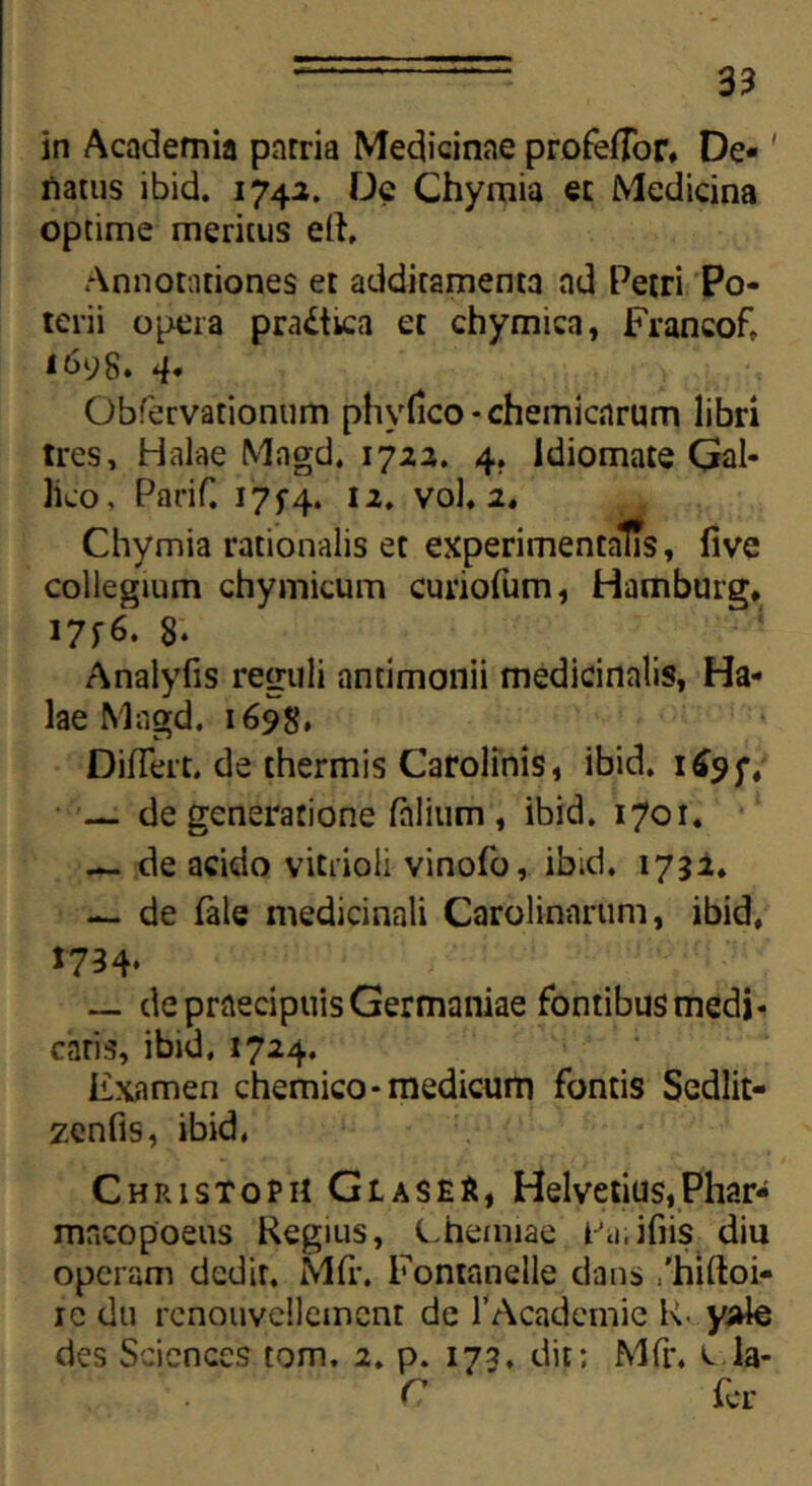 in Academia patria Medicinae profefTor» De- natus ibid. 1742. De Chymia et Medicina optime meritus ell. Annotationes et additamenta ad Petri Po- terii opera pra£tica et chymica, Francof, 1698. 4. Obfervationum phyfico-chemicnrum libri tres, Halae Magd, 1723. 4. Idiomate Gal- lico, Parif. 175-4. 12. vol. 2, Chymia rationalis et experimentalTs, live collegium chymicum curiofum, Hamburg* 17f6. 8- Analyfis reguli antimonii medicinalis, Ha- lae Magd. 1698, DifTert. de thermis Carolinis, ibid. 169;, — de generatione Talium , ibid. 1701. — de acido vitrioli vinofo, ibid. 1732. — de Tale medicinali Carolinarum, ibid, 1734* — de praecipuis Germaniae fontibus medi- caris, ibid. 1724. Examen chemico- medicum fontis Sedlit- zenfis, ibid, Christoph GlaseS, Helvetius,Phar- macopoeus Regius, Chemiae tAi.ifiis diu operam dedit. Mfr. Fontanelle dans /hiftoi- ic du rcnouvellemcnt de TAcademic R. yale des Sciences tom. 2. p. 175. dic; Mfr. e la- C fer