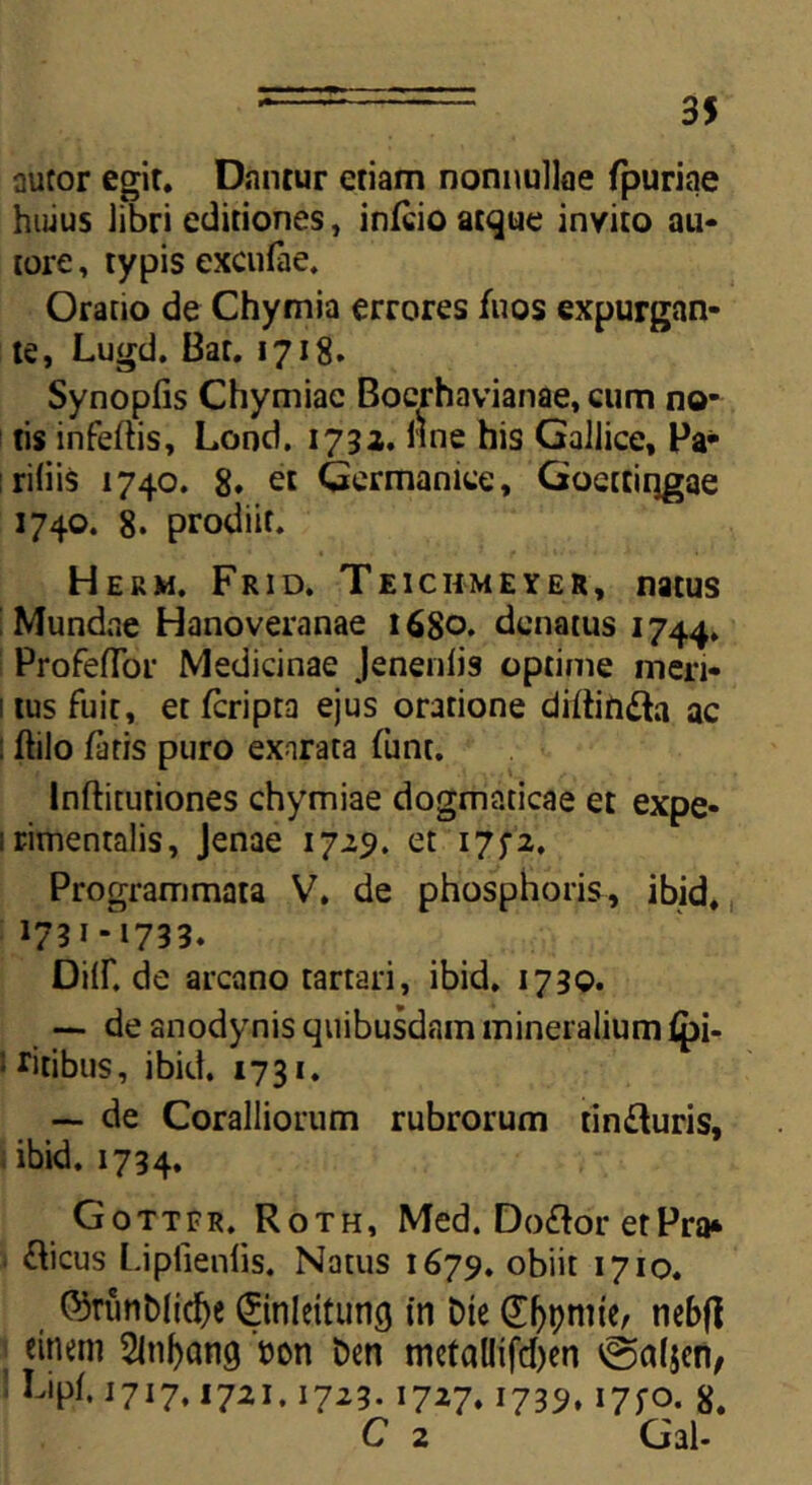 autor egit. Dantur etiam nonnullae fpurine huius libri editiones, infcio atque invito au* tore, typis excnfae. Oratio de Chymia errores fuos expurgan- te, Lugd. Bar. 1718. Synopfis Chymiac Boerhavianae, cum no- tis infertis, Lond. 1732. ime his Gallice, Pa- ridis 1740. 8. et Germanice, Goettiqgae 1740. 8. prodiit. Herm. Frid. Teichmeyer, natus Mundae Hanoveranae 1680* dcnatus 1744. Profertbr Medicinae Jenenlis optime meri- 1 tus fuit, et fcripra ejus oratione dirtinfta ac : ftilo faris puro exarata funt. Inftitutiones chymiae dogmaticae et expe* irimentalis, Jenae 1725. et 175-2, Programmata V. de phosphoris, ibid, 1731-1733. Diir. de arcano tartari, ibid. 1730. — de anodynis quibusdam mineralium fpi- ; ritibus, ibid. 1731. — de Coralliorum rubrorum tin&uris, i ibid. 1734. Gottfr. Roth, Med. Doflor etPra* «rticus Lipfienfis. Natus 1679. obiit 1710. ©rutiblicfye ©nleituiifj in Die Canite, rtebfl einem Sln^ang '»on Den metallifcfoen @a(jen, ’ Fipf. 1717.1721.1723.1727.1739,175-0. 8. C 2 Gal-