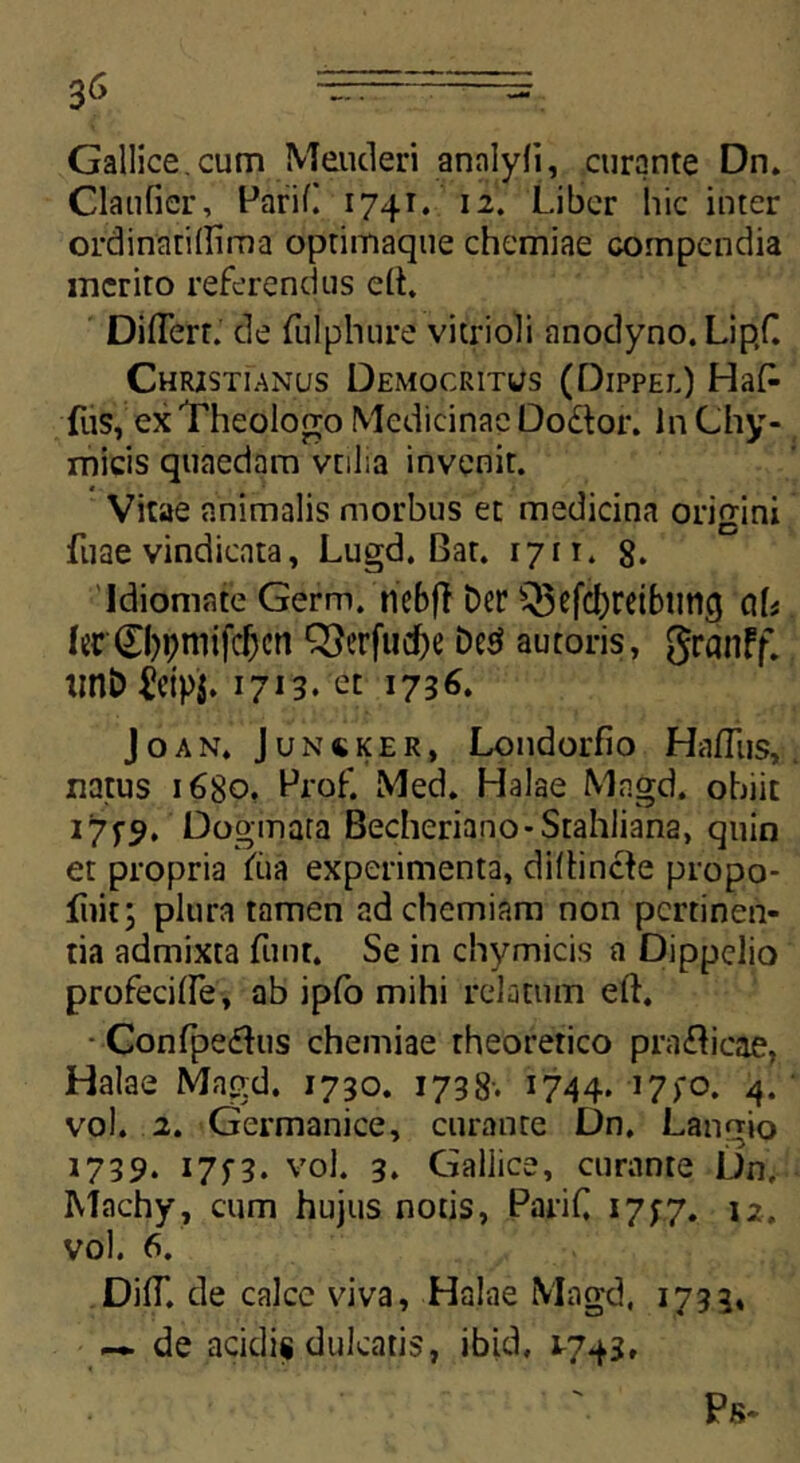 Gallice, cum Meuderi annlyfi, curante Dn. Claufier, PariC 1741. 12. Liber hic inter ordinatidima optimaque chemiae compendia merito referendus e(t. DilTert. de fulphure vitrioli nnodyno. Lip.C Christianus Democritus (Qippel) Ha£ fus, ex Theologo Medicinae Do&or. In Chy- micis quaedam vtilia invenit. Vitae animalis morbus et medicina origini •Tuae vindicata, Lugd. Bat. 1711. g. Idiomate Germ. nebff Der Q3cfdbretbimg ciU fer0)i;mifcf)cn 33erfud)e De3 autoris, grdnff. unD £etp$. 1713. et 1736. Joan» Junsker, Londorfio HafTus,; natus 1680. Prof. Med. Halae Magd. obiit i7fy. Dogmata Becheriano-Stahliana, quin et propria fiia experimenta, difhnde propo- fnit; plura tamen ad chemiam non pertinen- tia admixta funt. Se in chymicis a Dippelio profecifle, ab ipfo mihi relatum eft. ■ Confpedus chemiae theoretico pradicae, Halae Magd, 1730. 1738’. 1744. i7>o. 4. vol. 2. Germanice, curante Dn. Langio 1739. 17y3. vol. 3* Gallice, curante Dn, Machy, cum hujus notis, PariC 1777. 12. vol. 6. DifT. de calce viva, Halae Magd, 1733. — de acidis dulcatis, ibid, 17+1, Ps-