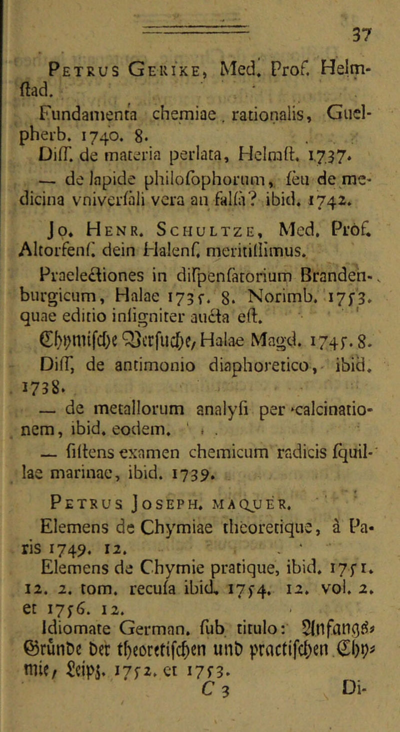 Petrus Ge-uike, Med. Prof. Helm- ftad. Fundamenta chemiae . rationalis, Guel- pherb. 1740. 8. DifT. de materia perlata, Helmft. 1,737. — de lapide philofophorum, feu de me- dicina vniverfali vera an falfa? ibid. 1742» Jo* Henr. Schultze, Med. Prok AltorfenP dein Halenf, meritillimus. Praelectiones in diPpenfatorium Brandeh-, burgicum, Halae 173 f. 8. Norimb. 17;3. quae editio inligniter aucta eft. £f>t;mifd)e Qjcrfucfye, Halae Magd. 1745-. 8. DilT, de antimonio diaphoretico, ibid. 1738. — de metallorum analyfi per *calcinatio- nem, ibid, eodem. ' - . — filtens examen chemicum radicis fquil- lae marinae, ibid. 1739. Petrus Joseph. maqjjer. Elemens de Chymiae thcoretique, d Pa- ris 1749. 12. ■ • Elemens de Chymie pratique, ibid. 175* r* 12. 2. tom. recufa ibid, 17y4, 12. vol. 2, et 17^. 12. Idiomate German. fub titulo: 5lnfati(}£* ©runDe ber t!)eor«tifd)en unb prnctifc^en nite, ^eips» 17^2. et 17B. C3 Di-