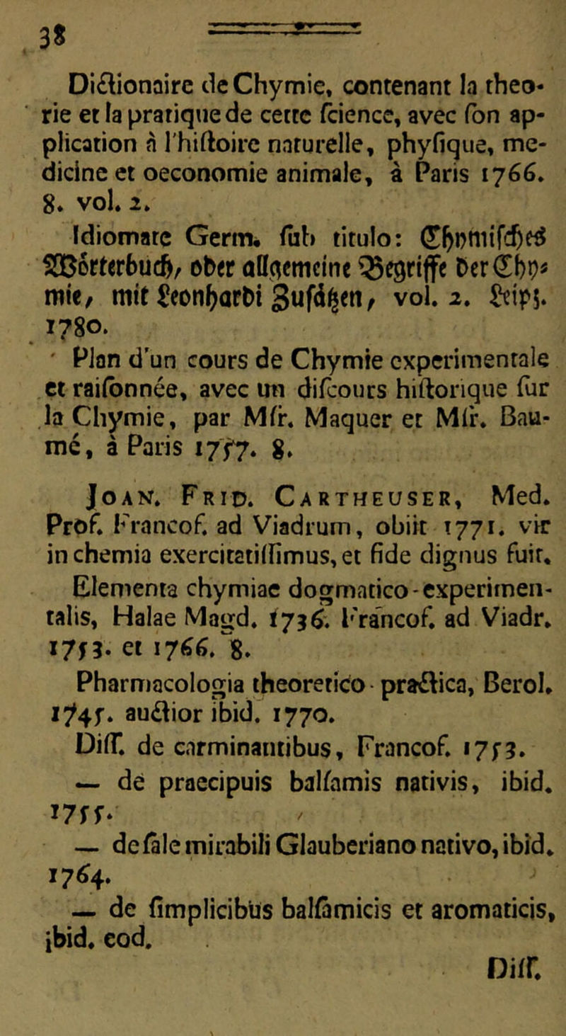 Diftionaire de Chymie, contenant la theo- rie et la prariquede cette fcience, avec fon ap- plication a 1'hiftoire naturelle, phyfique, me- dicine et oeconomie animale, a Paris 1766. 8. vol. 2. Idiomare Gertn. fub titulo: ©jbtiiifdje$ S336rterbuc&, ober alfoemcme Q5egriffe Der£t)p* mie, mit 2eonf>arbi 3uf%n, vol. 2. Sttpj. 1780. Plan d’un cours de Chymie cxperimenrale et raifonnee, avec un difcours hiftonque (ur la Chymie, par Mfr. Maquer et Mfr. Bau- me, a Paris 1757. 8. Joan. Frid. Cartheuser, Med. Prof. Francof. ad Viadrum, obiit 1771. vir in chemia exercitati(fimus,et fide dignus fuit. Elementa chymiae dogmatico-experimen- talis, Halae Magd. 1736. Francof. ad Viadr. I7H- et 17^6. 8. Pharmacologia theoretico pra&ica, Berol. I?4f. audior ibid. 1770. Difi. de carminantibus, Francof. 17; 3. — de praecipuis balfamis nativis, ibid. mr- — de Tale mirabili Glauberiano nativo, ibid. 17^4. — de fimplicibus balfamicis et aromaticis, ibid. eod.