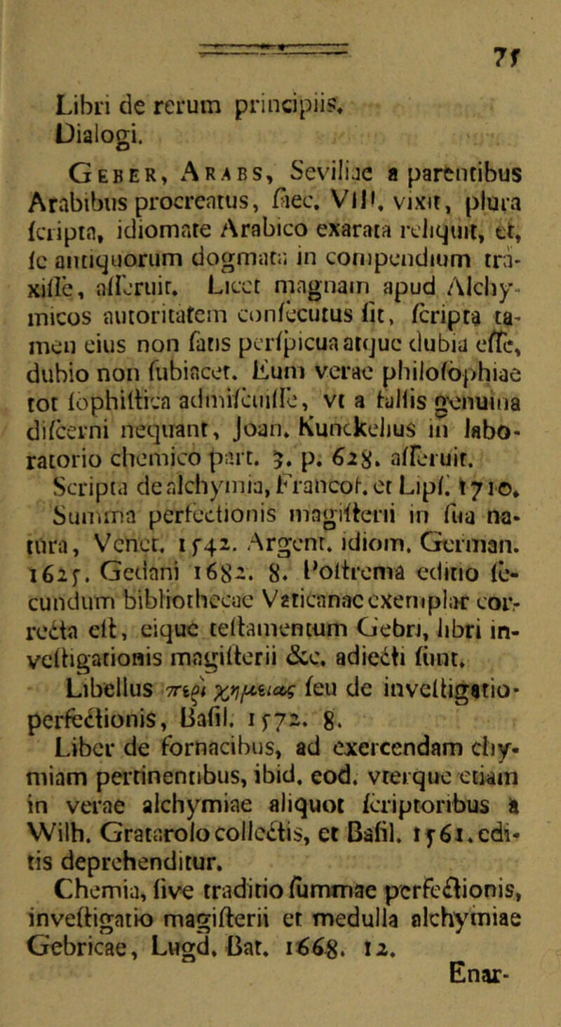 7f Libri de rerum principii?» Dialogi. Geber, Ar.abs, Seviliae a parentibus Arabibus procrcntus, Aec. Vll», vixit, plura fcriptn, idiomate Arabico exarata reliquit, tt, ic antiquorum dogmata in compendium tr;i- xille, afferuit. Licet magnam apud Alchy rnicos autoritatem confecurus fit, (cripta ta- men eius non fatis pcrfpicua atque dubia elTc, dubio non fubiacer. Eum verae philofophiae tot fophiftica admifcmlle, vt a tallis genuina difeerni nequant, Joan. Kunckelius in labo- ratorio chemico part. 3. p. 628» afferuit. Scripta dealchymia, Erancof.et Lipfi »710, Summa perfectionis magifterii in fua na- tura, Vcnet. if42. Argenr. idiom. Geririan. i62f. Gedani 1682. 8. Boltrema editio fe- cundum bibliothecae Vaticanae exemplar cor- redta eft, eique teftamemum Gebri, libri in- vcftigationis magifterii &c. adiecti fiint. Libellus 7rtft M/uuat feu de inveftigstio- perfedfionis, Bafil. 1572. 8. Liber de fornacibus, ad exercendam cfiy- miam pertinentibus, ibici, eod. vterque etiam in verae alchymiae aliquot feriptoribus a Wilh. Gratarolocolledtis, et Bafil. i f 61. edi- tis deprehenditur. Chemia, five traditio (iimmae perfedtionis, inveftigatio magifterii et medulla alchymiae Gebricae, Lugd, Bar. 1668. 12. Enar-