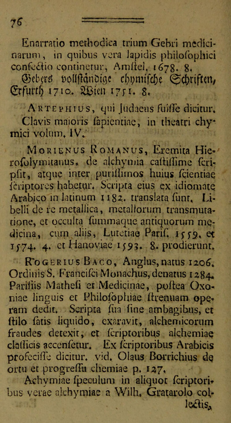 Enarratio methodica trium Gebri medici- narum, in quibus vera Japidis philofophici confodio continetur, Amliel, 1678. 8. ttpilflonDiflc cftpmifc&e @0riftW/ ©f«rt5 1710. S23ien 1771* 8. Arte ph tus, qui Judaeus fuifle dicitur. Clavis maioris fapientiae, in theatri chy* mici volum, IV. Morienus Romanus, Eremita Hie* rofolymitauus, de akhymia caltiffime feri- pfit, atque inter purillunos huius fqientiae ibriptores habetur. Scripta eius ex idiomnte Arabico in latinum 1182. translata fiinr, Li- belli de re metallica, metallorum transmuta- tione, et occulta fummaque antiquorum me- dicina, cum aliis, Lutetiae Parif. 1^5-3, et i;74. 4. et Hanoviae 1593. 8. prodierunt. R*ogerius Baco, Anglus,natus 1206. Ordinis S. Francifci Monachus, denatus 1284. Pariliis Matheli et Medicinae, poftea Oxo- niae linguis et Philofophiae Rrenuam ope-, ram dedit. Scripta fiia (ine ambagihus, et ftilo fatis liquido, exaravit, alcheniicorum fraudes detexit, et fcriptoribu.s alchemiae clallicis accenfemr. Ex feriptoribus Arabicis profecifTe dicitur, vid. Olaus Borrichius dq ortu et progrefFu chemiae p. 127. Achvmiae fpeculum in aliquot fcriptori* bus verae akhymiae a Wilh, Gratarolo coi* • . le#isA