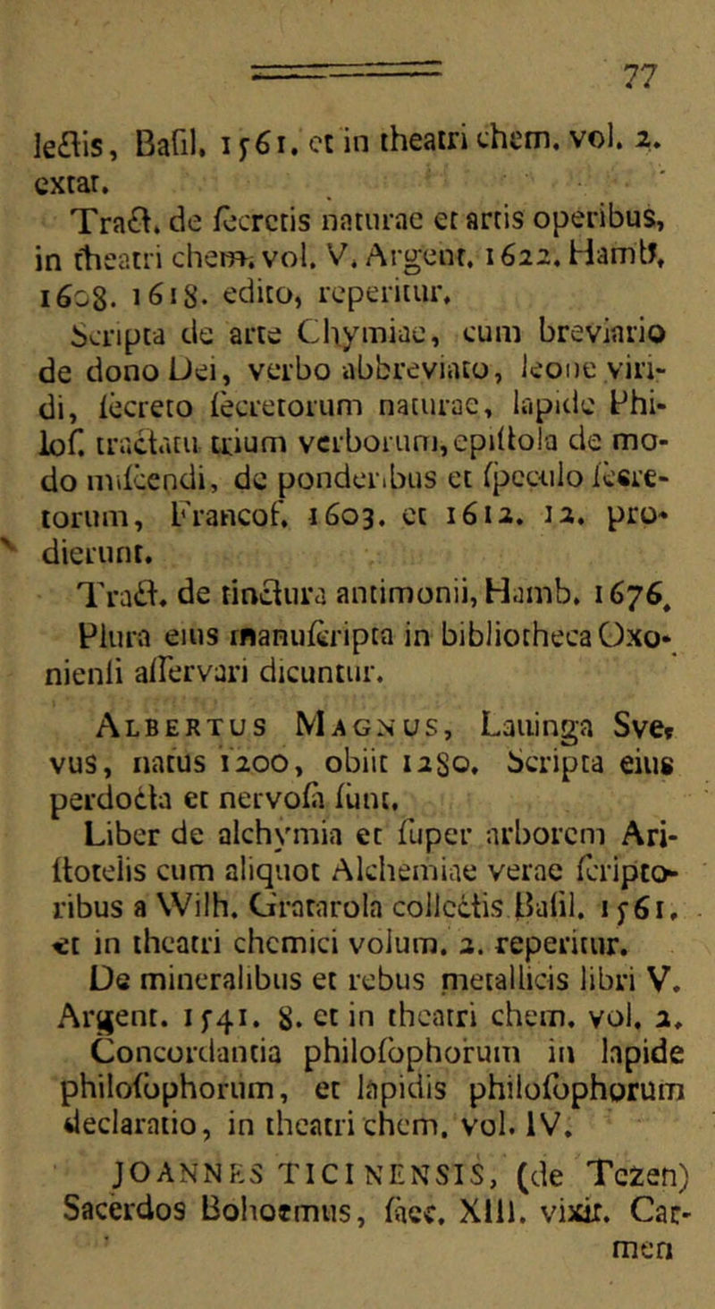leais, Bafil. i y 61. ct in theatri ehem. vol. 2. extar. Traa. de fecrctis naturae et artis operibus, in theatri ehem. vol. V. Argent. 1622. Hamtf. 1603. 1618. edito, reperitur. Scripta de arte Chymiae, cum breviario de dono Dei, verbo abbreviato, leone viri- di, iecreto (ecretorum naturae, lapide Phi- lof. tractatu trium vcrborurn,epi(tola de mo- do mdeendi, de ponderibus et fpeculo lesre- torum, Krancof. 1603. et 1612. 12. pro» ' dierunt. Traa. de tinctura antimonii, Hamb. 1676, Plura eius rnanu&ripta in bibliotheca Oxo» nienli affervari dicuntur. Albertus Magnus, Lauinga Sve* vus, natus 1200, obiit 1280. Scripta eius perdodta et nervoia finit, Liber de alchvmia et fuper arborem Ari- ttoteiis cum aliquot Alchemiae verae feripto- ribus a Wilh. Grararola collectis J3afil. 1 y 61, tet in theatri chcmici volum. 2. reperitur. De mineralibus et rebus metallicis libri V. Arcent. 1^41. 8. et in theatri ehem. vol. 2. Concordantia philotophorum in lapide philotbphorum, et lapidis philofophorum declaratio, in theatri ehem. vol. IV. JOANNP;s TIcI nENsis, (de Tezen) Sacerdos Bohotmus, face. Xlll. vixir. Car- men