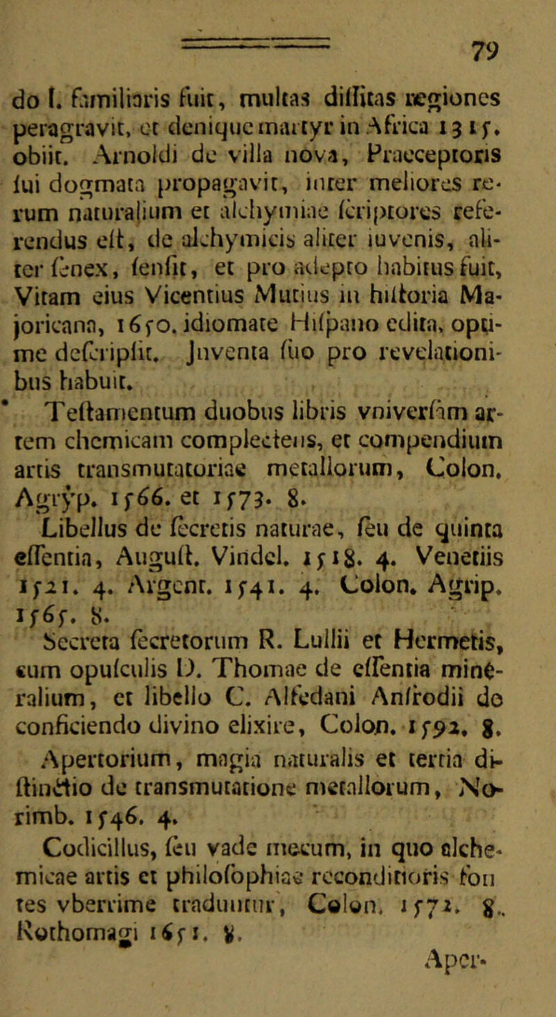 do (.'familiaris luit, multas dilluas negiones peragravit, ct denique martyr in Africa 13 i f. obiit. Arnokli de villa nova. Praeceptoris lui dogmata propagavit, inter meliores re- rum naturalium et alchymiae Icriptores refe- rendus elt, de alchymicis aliter iuvenis, ali- ter fenex, leniit, et pro adepto habitus fuit, Vitam eius Vicentius Mutius iu hidoria Ma- joricana, i6fO. idiomate Hilpano edita, opti- me defciiplit. Juventa liio pro revelationi- bus habuit. Teftameatum duobus libris vniveriam ar- tem chcmicam complectens, et compendium artis transmutatoriae metallorum, Colon. Agryp. 1 f66. et 1 f73- 8. Libellus de Iceretis naturae, leu de quinta elTcntia, Augult. Viridcl. 1 y 18* 4. Venetiis ifit. 4. Algent. 1 y41. 4. Colon. Agrip. if6f. S. Secreta lecretorum R. Luilii et Hermetis, <um opulculis L). Thomae de elfentia mine- ralium, ct libello C. Alfedani An/rodii do conficiendo divino elixire, Colon. 8. Apertorium, magia naturalis et tertia di- ftindio de transmutatione metallorum. No- rimb. 1 f46. 4. Codicillus, leu vade mecum, in quo clche- micae artis et philofophiae reconditioris fon tes vberrime traduntur , Colon, j yy2. Rothomagi i£fi. v, Aper*
