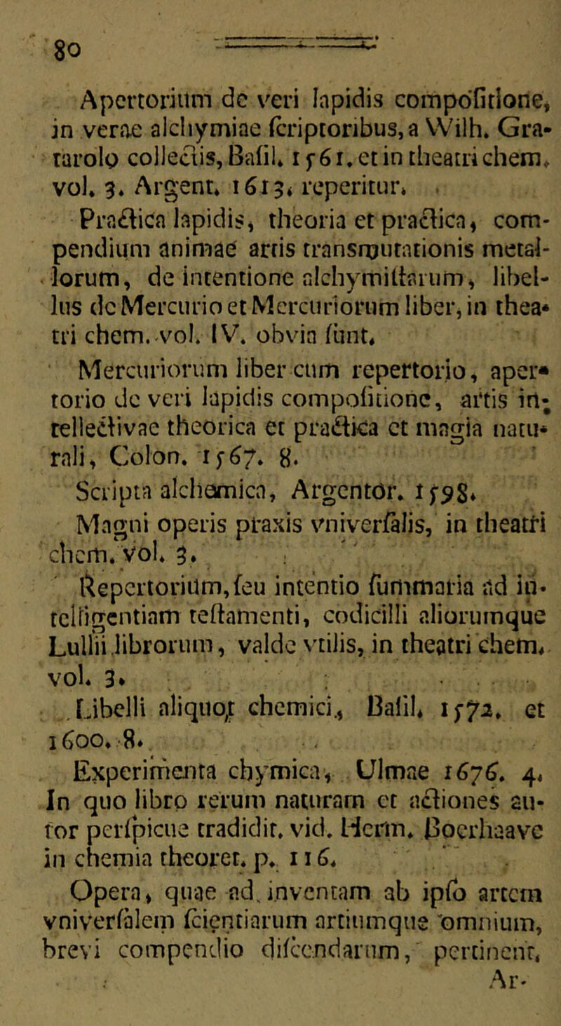 Apcrtoriitm dc veri lapidis compofitione, in verae aichymiae fcriptoribus,a Wilh. Gra- tarolo collectis, Bafil* i f 6 r. ct in theatri ehem,, vol. 3. Argent. 1613* reperitur* Pra£tica lapidis, theoria et practica, com- pendium animae artis transmutationis metal- lorum, de intentione alchymiifcuum» libel- lus dc Mercurio et Mercuriorum liber* in thea* tri ehem. vol. IV. obvia ftint, Mercuriorum liber ctim repertorio, aper» torio de veri lapidis compofitione, artis irt; relleibvae theorica et pradlica ct magia natu* rali, Colon. 1^67. 8. Scripta alcliamica, Argcntor. Magni operis ptaxis vniverfalis, in theatri ' chcm. vol* 3. Repertorium,feu intentio fummaria ad in* tcliigentiam teflamenti, codicilli aliorumque Lulliilibrorum, valde vtilis, in theatri ehem* vol. 3* Libelli aliquo; chemici., Oalil* 1 tf2, et 1600.8. Experimenta cbymica, Ulmae 1676. 4. In quo libro reium naturam ct aci ion es au- for perfpicue tradidit, vid. Hcrm. Bocrhaavc in chemia theorer. p. 116. Opera» quae ad,inventam ab ipfb artem vniverfalem Icientiarum artiumque 'omnium, brevi compendio difeendarum, pertinent* Ar-