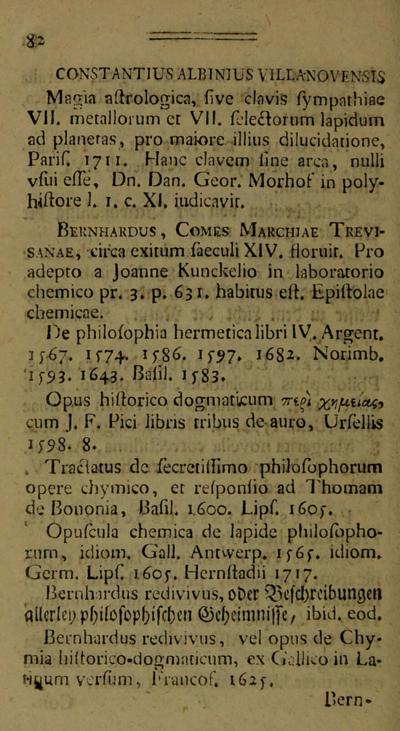 CONSTANTIUS ALBINIUS VILMNOVENSIS Magia aftrologicn, five clavis fympathiae VII. metallorum ct VII. fcle£torum lapidum ad planetas, pro maiore illius dilucidatione, Parif. 1711. Hanc elavem line arca, nulli vtiii efTe, Dn. Dan. Geor. Morhof in poly- hiftore 1. 1. c. XI. iudicavir. Bernhardus, Comes Marchiae Trevi- sanae, circa exitum faeculi XIV. floruit. Pro adepto a Joanne Kunckelio in laboratorio chemico pr. 3. p. 631, habitus elt. Epiftolae chemicae. De philofophia hermetica libri IV. Argent. ]p6?. 1*74. if86. 15*^7* 1682. Norimb, 1 ys»3. 1643. Balil. 1 f83* Opus hiftorico dogmaticum 7rto) ^juuctf, cum J. F. Pici libris tribus de-auro, Urfellis H98. 8. . Tractatus de fecrctifllmo philofophorum opere chymico, et refponflo ad Thomam de Bononia, Bafll. 1.600. Lipf. i6of. Opufcula chemica de lapide pliilotbpho- rum, idiom. Gall. Antwerp. if6f. idiom. Germ. LipC 1605-. Hernftadii 1717. Bernhardus redivivus, ober ^cfd)rcibuncjcfl allcrlei) pf)i(ofopf)ifcf)cn Q5e^etmni|tc, ibid. eod. Bernhardus redivivus, vel opus de Chy* mia hidorico-dogmaticum, ex Gallico in La- tiuum verfom, Francof. 1625-, Bern-